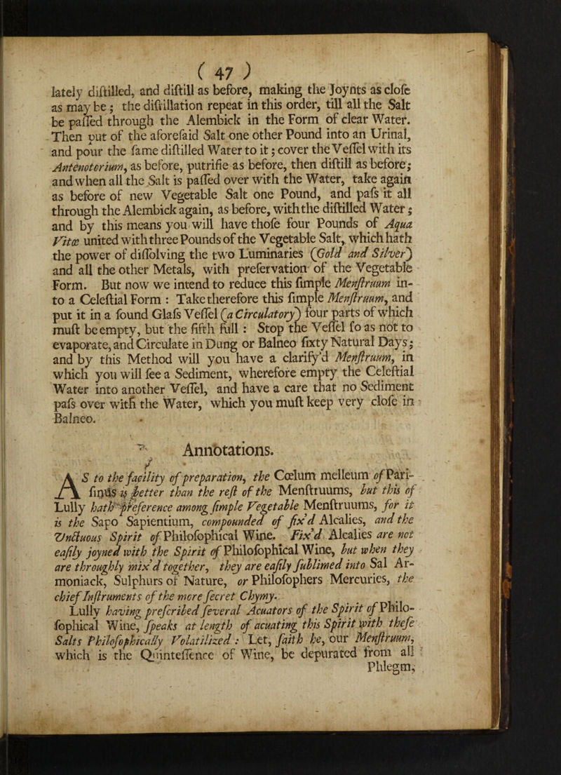 c 47; lately diftilled, and diftill as before, making the Joynts as clofe as may be; the diftillation repeat in this order, till all the Salt be pafled through the Alembick in the Form of clear Water. Then put of the aforefaid Salt one other Pound into an Urinal, and pour the fame diftilled Water to it; cover the Veflel with its Antenotorium, as before, putrifie as before, then diftill as before; and when all the Salt is pafled over with the Water, take again as before of new Vegetable Salt one Pound, and pafs it all through the Alembick again, as before, with the diftilled Water; and by this means you will have thofe four Pounds of Aqua Vitae united with three Pounds of the Vegetable Salt, whichhath the power of diflolving the two Luminaries (Gold and Silver) and all the other Metals, with prefervation of the Vegetable Form. But now we intend to reduce this Ample Menjlrmm in¬ to a CeleftialForm : Take therefore this fimple Menjlruum, and put it in a found Glafs Veflel (a CirculatoryJ four parts of which muft beempty, but the fifth full: Stop the Veflel fo as not to evaporate, and Circulate in Dung or Balneo fixty Natural Days; and by this Method will you have a clarify’d Menjlrmm, in which you will fee a Sediment, wherefore empty the Celeftial Water into another Veflel, and have a care that no Sediment pals over with the Water, which you muft keep very clofe in Balneo. *' * / Annotations. A S to the facility of preparation, the Cerium melleum of Park ±\ is fetter than the reft of the Menftiuums, hut this of Lully hathVfreference among fimple Vegetable Menftruums, for it is the Sapo Sapientium, compounded of fix d Alcalies, and the Vnftuous Spirit Philofophicai Wine. Fix'd Alcalies are net eafily joyned with the Spirit of Philofbphical Wine, hut when they are throughly mix'd together, they are eafily fuhlimed into Sal Ar- moniack, Sulphurs of Nature, or Philofophers Mercuries, the chief In ft rumen ts of the mere fecret Chymy.. Lully having preferibed feveral Acuators of the Spirit of Philo¬ fophical Wine, fpeaks at length of acuating this Spirit with thefe Salts Fhilofophica/ly Volatilized: Let, faith he, our Menftruum, which is the Quinteilence of WTine, be depurated trom ali Phlegm,