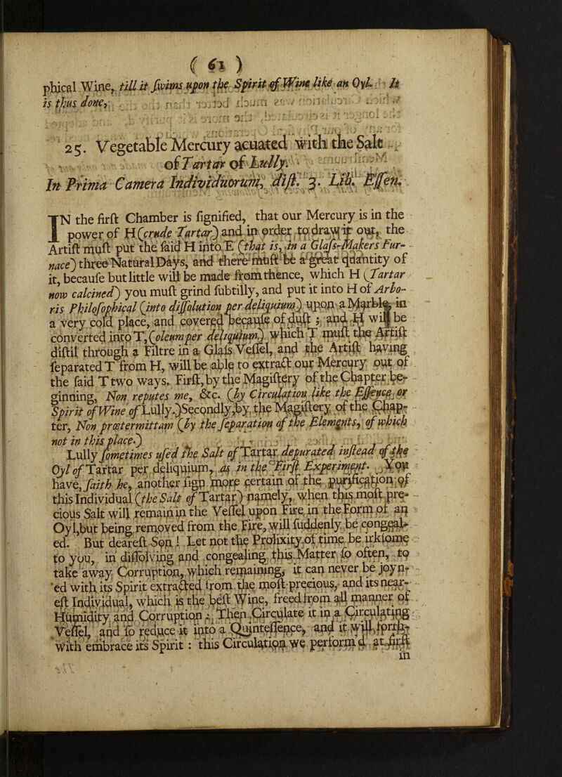 ( *1 ) phical Wine, till it fwitns upon the Spirit Wine like an Qyl. h is thus nz&s -jojiod LOiun r.. / r ■*■ rrr *v j D ci in 25. Ve ,tfK jr * I UiV> aCV M V fl \L\ I J* fiima Camera Indivichioruviy dift. 3. ■ T ’ ili 'l\A . W.\A etu IN the firft Chamber is fignified, that our Mercury is in the power of H (crude Tartar') and in order to draw it out, the Artift muft put the laid H into E (that is, •in a Clafs-Ala tors Fur- - nace) three Natural Days, and there rtuft be apkt flriantity of it becaufe but little will be made from thence, which H {Tartar now calcined) you muft grind fubtilly, and put it into Hoi Arlo- ris Philofophical (into dilution per delipuium) upon a Marble, m a very cold place, and covered becaufe of duff; and. H w it| be converted into T,(oleumper deh^uium) which T muft the Artift diftil through a Filtre in a Glals Veflel, and the Artift having feparatcd T from H, will be able to ext ract our Mercury out of the faid T two ways, Firft, by the Magiftery of the Chapter be¬ ginning, Non reputes me, &c. (ly Circulation like the EJfence or Spirit of Wineo/Xully .}Secondly,by, the Magiftery of the £hap- • ter, Non proetermittam (ly the feparation of the Elements, of which not in this placed) •> - . , Lully fimetimes ufed the Salt p/Tartar depurated lujtead of the ■ Oy/p/Taftar per deliquium, as, in the ’Firfi Experiment- have, faith he, another figp morpcertam of the purihcafjLoivift this Individual (the Salt of Tartar) namely, when this molt pre¬ cious Salt will remain in the Veflel upon Fire in the Form of an OyLbut being removed from the Fire, will fuddenly be congqah ed. But deareft Sp.n ! Let not the Ppolixity ol time be irkiome to you, in dillbh mg and congealing this. Matter u> often, to take away Corruption, which remaining, it can never be joy nr ’ed with its Spirit extruded from the moil precious, and its near- eft Individual, which is the bell Wine, freed from all manner of humidity and CorruptionThen Circulate ft in a CircuUtfpg Veflel, ahd 'fo reduce ft mm a QujnteiTepce, and it wdlftprtfe with embrace its Spirit: this Circulation we perform d