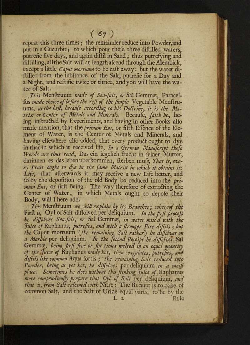 ('*7) repeat this three times ,* the remainder reduce into Powder,and put in a Cucurbit,* to which pour thefe three diftilled waters, putrefie five days, and again diftil in Sand; thus putrefying and diftilling, all the Salt will at length afcend through the Alembick, except a little Caput mortuum to be caft away: but the water di¬ ftilled from the fubftance of the Salt, putrefie for a Day and a Night, and reftifie twice or thrice, and you will have the wa¬ ter of Salt. . This Menftruum made of Sea fait, or Sal Gemmae, Paracel- fus made choke of before the reft of the fimple Vegetable Menftru- ums, as the befty hecaufe according to his Doftrine, it is the Ma¬ trix or Center of Metals and Minerals. Becaufe, faith hey be¬ ing inftru&ed by Experiments, and having in other Books alfo made mention, that the primum Ens, or fifth Eflence of the Ele¬ ment of Water, is the Center of Metals and Minerals, and having elfewhere alfo added, that every produfl: ought to dye in thac in which it received life. In a German Manufcript thefe Words are thus read, Das ein iegelich frucht in leiner Mutter, darinnen es das lebenuberkommen, fterben mufs, That is, eve¬ ry Fruit ought to dye in the fame Matrix in which it obtains its Life, that afterwards it may receive a new Life better, and fo by the depofition of the old Body be reduced into the pri¬ mum Ens, or firft Being : The way therefore of extracting the Center of Water, iu which Metals ought to depofe their Body, will I here add. This Menftruum we will explain by its Branches; whereof the Firft is, Oyl of Salt diflolved per deliquium. In the firfl procefs he dijfolves Sea-falt, or Sal Gemmas, in water mix d with the Juice of Raphanus, putrefies, and with a flronger Fire diflils ; but the Caput mortuum {the remaining Salt rathefi) he dijfolves on a Marble per deliquium. In the fecond Receipt he dijfolves Sal Gemmas, being firft five or fix times melted in an equal quantity of t}oe Juice of Raphanus made hot, then coagulates, putrefies, and diflils like common Aqua fortis ,• the remaining Salt reduced into Powder^ being as yet hot, he dijfolves per deliquium in a moift place. Sometimes he does without this Jlinking Juice of Raphanus more compendioufly prepare that Oyl of Salt per deliquium, and that is, from Salt calcined with Nitre : The Receipt is to take of common Salt, and the Salt of Urine equal parts, to be by the ; - . * L 2 Rule