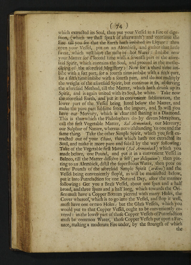 which extra&ed its Soul, then put your Veflel in a Fire of dige- ftion, (which we fhatl fpeak of afterwards) and continue the Fire till you fee that the Earth hath imbibed its Liquor : then open your Ve/Tel, put on an Alembick, and gather that little fweat, which will have die tafte of hot Water : Imbibe now your Matter for a fecond time with a feventh part of the afore- laid Spirit, which contains the Soul, and proceed in the methp- dfeing of the aforefaid Magiftery : Now for a third time im¬ bibe with a fixt part, for a fourth time imbibe with a fifth part, for a fifth time imbibe with a fourth part, and do not multiply the weight of the aforefaid Spirit, but continue it fo, obferving the aforefaid Method, till the Matter, which hath drunk up its Spirit, and is again united with its Soul, be white. Take now the aforefaid Earth, and put it inconvenient fublimation, the lower part of the Veflel being luted below the Matter, and make the pure part fublime from the impure, and fo will you have our Mercury, which is clear and fhining as a Diamond. This is thavwhich the Philofophers do by divers Metaphors, call the firft Vegetable Matter, Sal Armoniack, our Mercury, our Sulphur of Nature, whereas notwithftanding his one and the fame thing. Take the other Simple Spirit, which you firft ex- tra&ed out of your Chaos, that which hath not extracted its Soul, and make it more pure and fubtil by the way following: Take of the Vegetable firft Matter (Sal Armoniack) which you made before, one Pound, and put it in a convenient Veflel in Balneo, till the Matter diflblve it felf Qper ckli([uium) then put¬ ting to an Alembick, diflil the fuperfluous Water, then pour on three Pounds of the aforefaid Simple Spirit (ardens) and the Veflel being conveniently ftop?d, as will be manifefted below, put it into Putrefaftion for one Natural Day, after the manner following: Get you a Brafs Veflel, about one fpan and a half broad, and three fpans and a half long, which towards the Ori¬ fice muft have a Copper Bottom pierced with many Holes, the Cover whereof, which is to go into the Veflel, and flop it well, muft have one or two Holes; but the Glafs Veflels, which you would put to that Copper Veflel, ought to be conveniently co¬ vered : in the lower part of thofe Copper Veflels ofPutrefaftion muft be common Water, thofe Copper Veflels put upon a Fur-. nace, making a moderate Fire under* by the ftrength of which