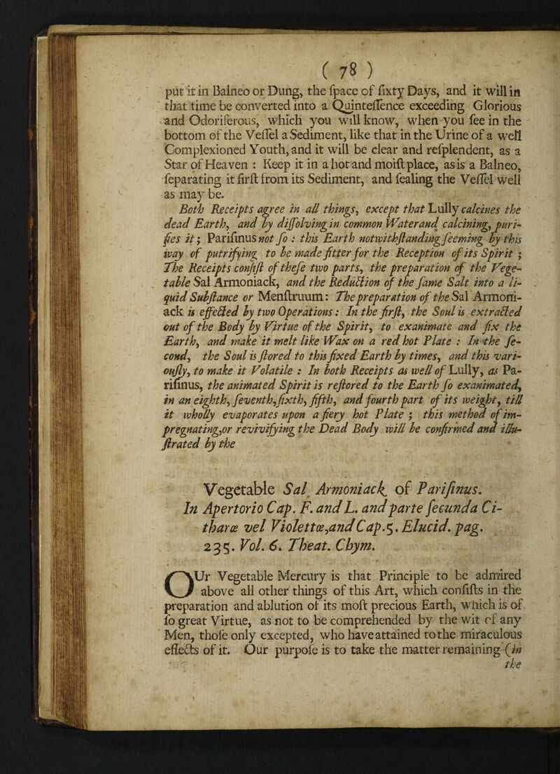 put it in Balneo or Dung, the fpace of fixty Days, and it will in that time be converted into a Qujnteflence exceeding Glorious -and Odoriferous, which you will know, when you fee in the bottom of the Veflel a Sediment, like that in the Urine of a well Complexioned Youth, and it will be clear and refplendent, as a Star of Heaven : Keep it in a hot and moift place, as is a Balneo, Separating it fir ft from its Sediment, and fealing the Veflel well as may be. Both Receipts agree in all things, except that Lully calcines the dead Earth, and by diffolving in common Water and calcining, puri- fies it; Parifinusnot fo : this Earth notwithftandingfeeming by this way of put rifling to be made jitter for the Reception of its Spirit ; The Receipts confift of thefe two parts, the preparation of the Vege¬ table Sal Armoniack, and the Reduction of the fame Salt into a li¬ quid Subjlance or Menftruum: The preparation of the Sal Armoni¬ ack is effected by two Operations: In the fir ft, the Soul is extracted out of the Body by Virtue of the Spirit, to exanimate and fix the Earth, and make it melt like Wax on a red hot Plate : In the fe- cond, the Soul is ftored to this fixed Earth by times, and this vari- oujly, to make it Volatile : In both Receipts as well of Lully, as Pa¬ rifinus, the animated Spirit is reftored to the Earth fo exanimated, in an eighth, feventh,fixth, fifth, and fourth part of its weight, till it wholly evaporates upon a fiery hot Plate ; this method of im¬ pregnating,or revivifying the Dead Body will be confirmed and illu- ftrated by the ■“ , ■ ' ; Ci \ ' . -v ’ - .. . x' ■» » ( Vegetable Sal Armoniack of Parifinus. In Apertorio Cap. F. and L. and parte fecund a Ci- tharos vel Violence ^andCap.5. Elucid. pag. 235. Vol. 6. Theat. Cbym. OUr Vegetable Mercury is that Principle to be admired above all other things of this Art, which confifts in the preparation and ablution of its mod precious Earth, which is of 10 great Virtue, as not to be comprehended by the wit of any Men, thofeonly excepted, who have attained to the miraculous effe&s of it. Our purpole is to take the matter remaining (jn the ?