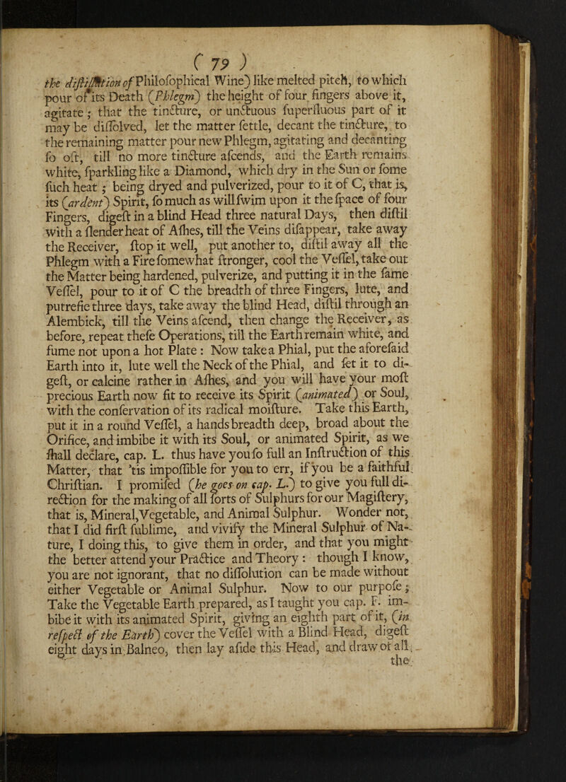 the dipMtonofV\\i\o(of\dkz\ Wine) like melted pitch, to which pour of its Death (Phlegm) the height of four fingers above it, agitate; that the tin&ure, or unftuous fuperfluous part of it may be diflolved, let the matter fettle, decant the tinfhire, to the remaining matter pour new Phlegm, agitating and decanting fo oft, till no more tincture afcends, and the Earth remains white, fparkling like a Diamond, which dry in the Sun or fome fuch heat; being dryed and pulverized, pour to it of C, that is, , its (ardent) Spirit, fomuch as willfwim upon it thefpace of four Fingers, digeft in a blind Head three natural Days, then diftil with a Render heat of Allies, till the Veins difappear, take away the Receiver, flop it well, put another to, diftil away all the Phlegm with a Firefomewhat ftronger, cool the Veil'd, take out the Matter being hardened, pulverize, and putting it in the fame Veflel, pour to it of C the breadth of three Fingers, lute, and putrefie three days, take away the blind Head, diftil through an Alembick, till the Veins afcend, then change the Receiver, as before, repeat thefe Operations, till the Earth remain white, and fume not upon a hot Plate: Now takea Phial, put the aforefaid Earth into it, lute well the Neck of the Phial, and fct it to di¬ geft, or calcine rather in Alhes, and you will have your mod: precious Earth now fit to receive its Spirit (animated) or Soul, with the confervation of its radical moifture. Take this Earth, put it in a round Veflel, a hapds breadth deep, broad about the Orifice, and imbibe it with its Soul, or animated Spirit, as we flrall declare, cap. L. thus have youfo full an Inftruftion of this Matter, that ’tis impofliblefor you to err, if you be a faithful Chriftian. I promifed (he goes on tap- L.) to give you full di¬ rection for the making of all forts of Sulphurs for our Magiftery, that is, Mineral,Vegetable, and Animal Sulphur. Wonder not, that I did firft fublime, and vivify the Mineral Sulphur of Na-- ture, I doing this, to give them in order, and that you might the better attend your Practice and Theory: though I know, you are not ignorant, that no diflolution can be made without either Vegetable or Animal Sulphur. Now to our purpofe j Take the Vegetable Earth prepared, asl taught you cap. F. im¬ bibe it with its animated Spirit, giving an eighth part of it, (in refpett. of the Earth) cover the Veflel with a Blind Head, digeft eight daysin Balneo. then lay alide tins Head, and draw or all,.