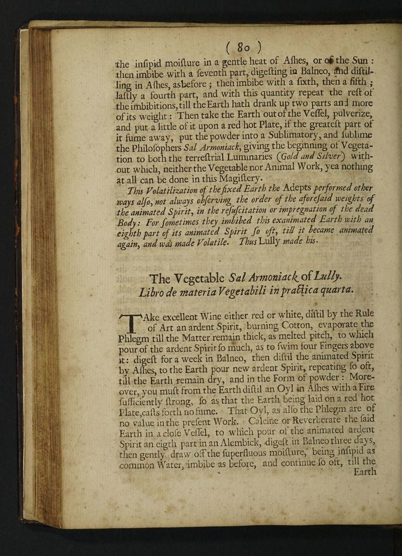 - ; ( So ) the infipid moifture in a gentle heat of Allies, or of the Sun : then imbibe with a leventh part, digelbing in Balneo, ^hd diftil- lins in Allies, asbefore ; then imbibe with a lixth, then a filth j laltly a fourth part, and with this quantity repeat the reft of the imbibitions, till the Earth hath drank up two parts and more of its weight: Then take the Earth out of the Veflel, pulverize, and put a little of it upon a red hot Plate, if the greateft part of it fume away, put the powder into a Subhmatory, and fublime the Philofophers Sal Armoniack, giving the beginning of Vegeta¬ tion to both the rerreftrial Luminaries (Gold and Silver) with¬ out which, neither the Vegetable nor Animal Work, yea nothing at all can be done in this Magiftery. This Volatilization of the fixed Earth the Adepts performed other ways alfo, not always obferving the order of the aforejaid weights of the animated Spirit, in the refufcitation or impregnation of the dead Body: For fome times they imbibed this ex animated Earth with an eighth part of its animated Spirit fo oft, till it became animated again) and was made Volatile• Thus Lully made his * % The Vegetable Sal Armoniack^oi Lully. Libro de materia Vegetabili inpraffiica quarta. TAke excellent Wine either red or white, diftil by the Rule of Art an ardent Spirit, burning Cotton, evaporate the Phlegm till the Matter remain thick, as melted pitch, to which pour of the ardent Spirit fo much, as to fwim four Fingers above it : digeft for a week in Balneo, then diftil the animated Spirit bv Allies, to the Earth pour new ardent Spirit, repeating fo oft, till the Earth remain dry, and in the Form of powder : More¬ over you muft from the Earth diftil an Oyl in Allies with a Fire Miciently ftrong, fo as that the Earth being laid on a red hot Plate,cads forth no fume. That Oyl, as aifo the Phlegm are of no value in the prefent Work. Calcine or Reverberate the iaid Earth in a dole VelTel, to which pour of the animated ardent Spirit an eigth part in an Alembick, digeft in Balneo tinee days, then gently draw ofFthe fuperfluous moifture, being infipid as common Water, imbibe as before, and continue fo oft, till the Earth