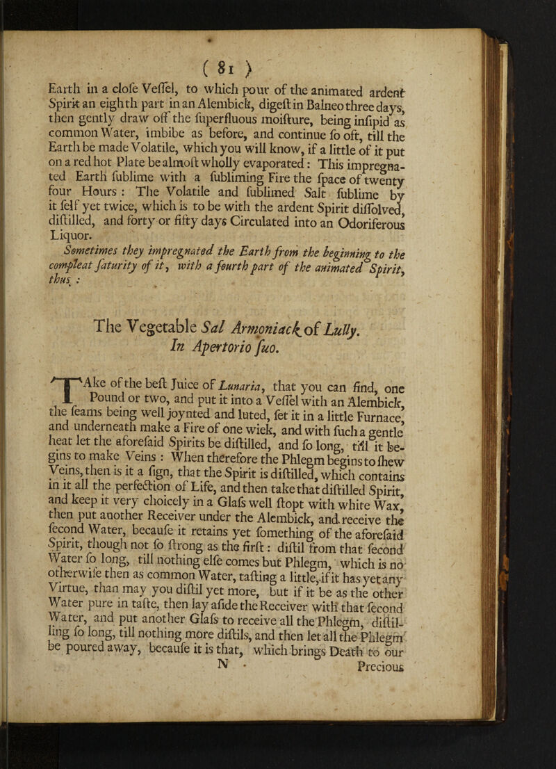 Earth in a clofe Vefiel, to which pour of the animated ardent Spirit an eighth part in an Alembick, digeft in Balneo three days, then gently draw off the fuperfluous moifture, being infipid as common Water, imbibe as before, and continue fo oft, till the Earth be made Volatile, which you will know, if a little of it put on a red hot Plate be altnoft wholly evaporated: This impregna¬ ted Earth fublime with a fubliming Fire the fpace of twenty four Hours : The Volatile and fublimed Salt fublime by it felf yet twice, which is to be with the ardent Spirit difTolved diftilled, and forty or fifty days Circulated into an Odoriferous Liquor. Sometimes they impregnated the Earth from the beginning to the comfleat faturity of it, with a fourth part of the animated Spirit, thus : r * The Vegetable Sal Amoniaciof Lully. - In Apertorio fuo. TAke of the beft Juice of Lunaria, that you can find, one Pound or two, and put it into a Vefiel with an Alembick the feams being well joynted and luted, fecit in a little Furnace’ and underneath make a Fire of one wiek, and with fucha gentle’ heat let the aforefaid Spirits be diftilled, and fo long, tfJl it be¬ gins to make Veins: When therefore the Phlegm begins to Ihew Veins then is it a fign, that the Spirit is diftilled, which contains in it all the perfection of Life, and then take that diftilled Spirit and keep it very choicely in a Glafs well ftopt with white Wax’ then put another Receiver under the Alembick, and. receive the lecond Water, becaufe it retains yet fomething of the aforefaid Spirit, though not fo ftrong as the firft : diftil from that fecond Water fo long, till nothing elfe comes but Phlegm, which is no otherw ue then as common Water, tailing a little,-if it has yet any Virtue, than may you diftil yet more, but if it be as the other Water pure m tafte, then lay afide the Receiver with that fecond VVater, and put another Glafs to receive all the Phlegm, diftil- ling fo long, till nothing more diftils, and then let all the Phlegm be poured away, becaufe it is that, which brings Death to our N • Precious