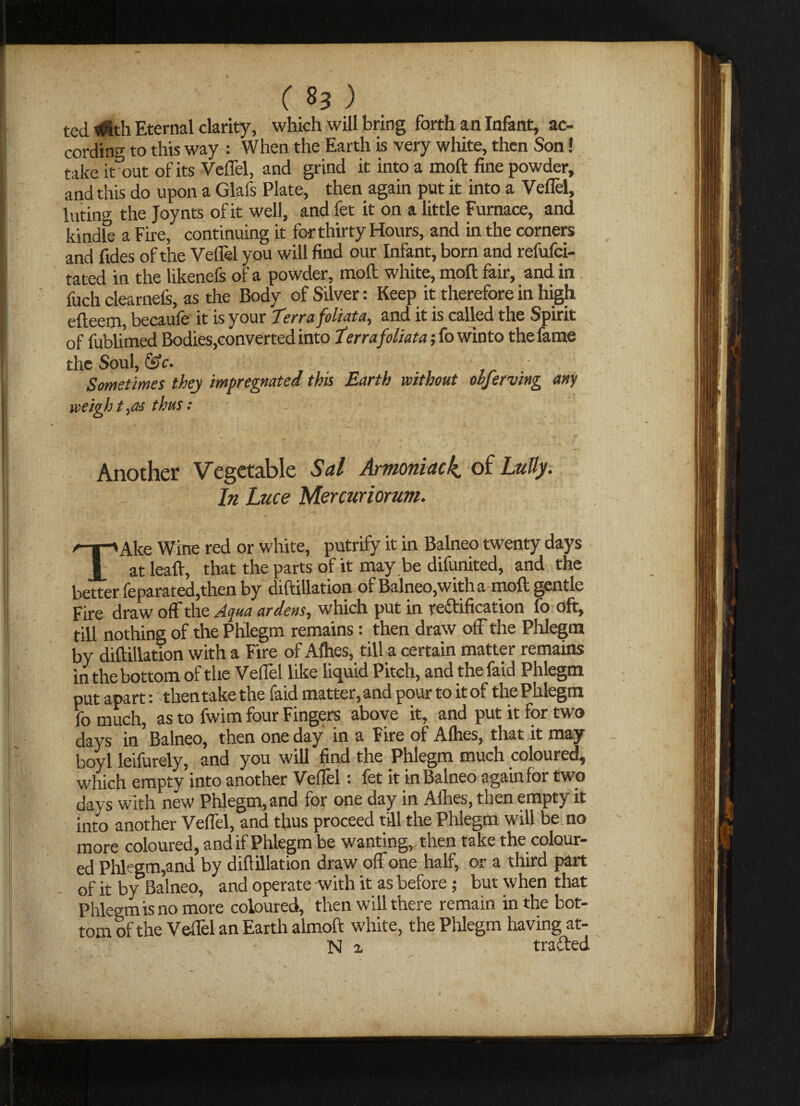 ted t$th Eternal clarity, which will bring forth an Infant, ac¬ cording to this way : When the Earth is very white, then Son! take it out of its Veffel, and grind it into a moft fine powder, and this do upon a Glafs Plate, then again put it into a Veffel, luting the Joynts of it well, and fet it on a little Furnace, and kindle a Fire, continuing it for thirty Hours, and in the corners and fides of the Veflel you will find our Infant, born and refufci- tated in the likenefs of a powder, moft white, moft fair, and in fuch clearnels, as the Body of Silver: Keep it therefore in high efteem, beanie it is your Terra foliata, and it is called the Spirit of fublimed Bodies,converted into Terra foliata; fo winto the fame the Soul, &c. Sometimes they impregnated this Earth without observing any weight,as thus: Another Vegetable Sal Armoniack. of Lully. In Luce Mercuriorum. TAke Wine red or white, putrify it in Balneo twenty days at leaft, that the parts of it may be difunited, and the better feparated,then by diftillation of Balneo,with a moft gentle Fire draw off the Aqua ardens, which put in re&ification fo oft, till nothing of the Phlegm remains: then draw off the Phlegm by diftillation with a Fire of Afties, till a certain matter remains in the bottom of the Veffel like liquid Pitch, and thefaid Phlegm put apart: then take the faid matter, and pour to it of the Phlegm fomuch, as to fwim four Fingers above it, and put it for two days in Balneo, then one day in a Fire of Alhes, that it may boyl leifurely, and you will find the Phlegm much coloured, which empty into another Veffel: fet it in Balneo again for two days with new Phlegm, and for one day in Afhes, then empty it into another Veffel, and thus proceed till the Phlegm will be no more coloured, and if Phlegm be wanting, then take the colour¬ ed Phlegm,and by diftillation draw off one half, or a third part of it by Balneo, and operate with it as before; but when that Phlegm is no more coloured, then will there remain in the bot¬ tom of the Veffel an Earth almoft white, the Phlegm having at- N z trailed
