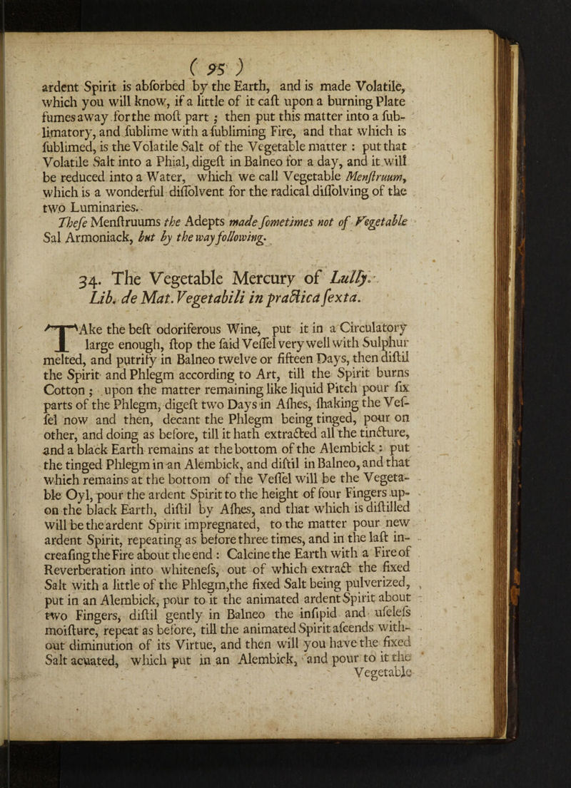 ardent Spirit is abforbed by the Earth, and is made Volatile, which you will know, if a little of it call upon a burning Plate fumes away for the moll part ,* then put this matter into a fub- limatory, and fublirne with afubliming Fire, and that which is fublimed, is the Volatile Salt of the Vegetable matter : put that Volatile Salt into a Phial, digeft in Balneo for a day, and it will be reduced into a Water, which we call Vegetable Menftruiim> which is a wonderful diflblvent for the radical difTolving of the two Luminaries.- Thefe Menftruums the Adepts madefeme times not of Fegetahk Sal Armoniack, Int by the way following- 34. The Vegetable Mercury of Lully Lib. de Mat. Vegetabili in praffiicafexta. TAke the beft odoriferous Wine, put it in a Circulatory large enough, flop the faidVeftel very well with Sulphur melted, and putrify in Balneo twelve or fifteen Days, then diftil the Spirit and Phlegm according to Art, till the Spirit burns Cotton ; upon the matter remaining like liquid Pitch pour fix parts of the Phlegm, digeft two Days in Allies, lhaking the Vef- fel now and then, decant the Phlegm being tinged, pour on other, and doing as before, till it hath extra&ed all the tinfture, and a black Earth remains at the bottom of the Alembick * put the tinged Phlegm in an Alembick, and diftil in Balneo, and that which remains at the bottom of the Vefiel will be the Vegeta¬ ble Oyl,qx>ur the ardent Spirit to the height of four Fingers up- on the black Earth, diftil by Allies, and that which is diflilled will be the ardent Spirit impregnated, to the matter pour new ardent Spirit, repeating as before three times, and in the laft in- creafing the Fire about the end: Calcine the Earth with a Fire of Reverberation into whitenefs, out of which extraft the fixed Salt with a little of the Phlegm,the fixed Salt being pulverized, put in an Alembick, pour to it the animated ardent Spirit about two Fingers, diftil gently in Balneo the infipid and- ufelels moifture, repeat as before, till the animated Spirit afeends with¬ out diminution of its Virtue, and then will you have the fixed Salt acuated, which put in an Alembick, and pour to it the Vegetable 1