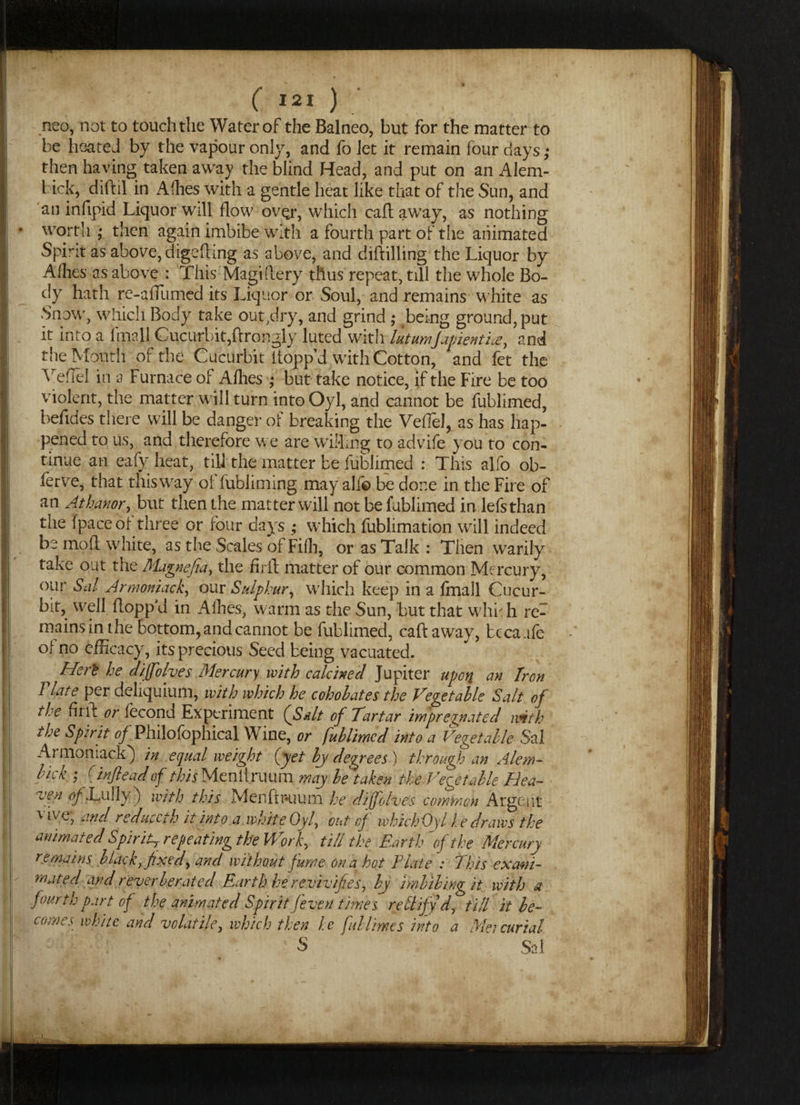 neo, not to touch the Water of the Balneo, but for the matter to be heated by the vapour only, and fo let it remain four days; then having taken away the blind Head, and put on an Alem- bick, diftil in Allies with a gentle heat like that of the Sun, and an infipid Liquor will flow ovQr, which call away, as nothing worth ; then again imbibe with a fourth part of the animated Spirit as above, digefling as above, and diftilling the Liquor by Allies as above : This Magiftery thus repeat, till the whole Bo¬ dy hath re-afiumed its Liquor or Soul, and remains white as Snow, which Body take out,dry, and grind ; being ground, put it into a iinall Cucurbit,ftrongly luted with latumfapientia, and the Mouth of the Cucurbit flopp’d with Cotton, and fet the VefTel in a Furnace of Allies ; but take notice, if the Fire be too violent, the matter will turn into Oyl, and cannot be fublimed, befldes there will be danger of breaking the VefTel, as has hap¬ pened to us, and therefore we are willing to advife you to con¬ tinue an eafy heat, till the matter be fublimed : This alfo ob- ferve, that this way of fublirning may all© be done in the Fire of an Athanor, but then the matter will not be fublimed in lefsthan the (pace of three or four days ; which fublimation will indeed be mod white, as the Scales of Fifh, or as Talk : Then warily take out the Magnefia, the firil matter of our common Mercury, our Sal Armoniack, our Sulphur, which keep in a fmall Cucur¬ bit, well flopp'd in Allies, warm as the Sun, but that whT h re¬ mains in the bottom, and cannot be fublimed, caft away, tcca ufe of no efficacy, its precious Seed being vacuated. He ft he diffolves Mercury with calcined Jupiter upon em Jr on T late per deliquium, with which he coho hates the Vegetable Salt of the firil: or fecond Experiment (Salt of Tartar impregnated with the Spirit of Philofophical Wine, or fublimed into a Vegetable Sal Armoniack) in equal weight (yet by degrees ) through an Alem- hick ; Cinfteadof this Meniirmm may be taken the Vegetable Hea~ ajen tffLully) with this Men ft Ri uni he diffolves common Argent vive, and reduccth it into a white Oyl, out of whichOyl he draws the animated Spirit, repeating the Work, till the Earthof the Mercury remains black, fixed, and without fume on a hot Elate : This ex ani¬ mated and reverberated Earth he revivifies, by imbibing it with a fourth part of the animated Spirit /even times rectifyd, till it be- comes white and volatile, which then he fub limes into a Mercurial — : : ' u ' S Sal