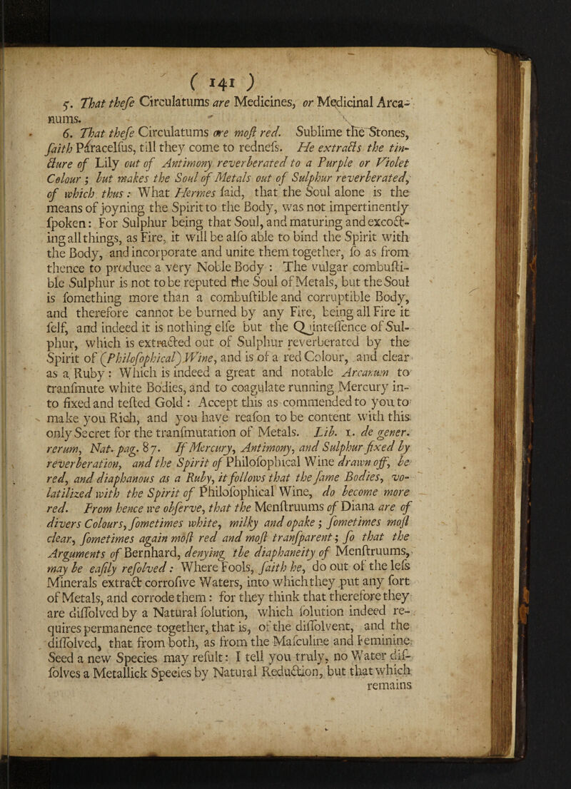 ( 140 y. That thefe Circulatums are Medicines, or Medicinal Area- nums* - * • \ 6. That thefe Circulatums me moft red Sublime the^tones, faith P^racelfus, till they come to rednefs. He ext rafts the tin- fture of Lily out of Antimony reverberated to a Purple or Violet Colour ; but makes the Soul of Metals out of Sulphur reverberated, of which thus : What Hermes laid, that the Soul alone is the means of joyning the Spirit to the Body, was not impertinently fpoken: For Sulphur bejng that Soul, and maturing and exceed¬ ing all things, as Fire, it will be alfo able to bind the Spirit with the Body, and incorporate and unite them together, fo as from thence to produce a very Noble Body : The vulgar combufti- ble Sulphur is not to be reputed the Soul of Metals, but the Soul is fomething more than a combuftible and corruptible Body, and therefore cannot be burned by any Fire, being all Fire it felf, and indeed it is nothing elfe but the Qgintelience of Sul¬ phur, which is extracted out of Sulphur reverberated by the Spirit of ('PhilcfophicaPjVPine, and is of a red Colour, and clear as a Ruby: Which is indeed a great and notable Arcanum to tranfmute white Bodies, and to coagulate running Mercury in¬ to fixed and tefted Gold : Accept this as commended to you to make you Rich, and you have reafon to be content with this only Secret for the tranfmutation of Metals. Lib. i. de gener. rerum, NaUpag. 87. If Mercury, Antimony, and Sulphur fixed by reverberation, and the Spirit of Fhilofophical Wine drawn off, be red, and diaphanous as a Ruby, it follows that the fame Bodies, vo¬ latilized with the Spirit of Philofophical Wine, do become more redfrom hence we obferve, that the Menftruums of Diana are of divers Colours, fometimes white, milky and opake ; fometimes mojl clear., fometimes again mo(l red and mojl tranfparent; fo that the Arguments ^/Bernhard, denying tie diaphaneity of Menftruums, may be eafily refolved: Where Fools, faith he, do out of the lels Minerals extract corrofive 'Waters, into which they put any fort of Metals, and corrode them: for they think that therefore they are diffolved by a Natural folution, which folution indeed re¬ quires permanence together, that is, or the diilolvent, and the difiblved, that from both, as from the Mafculme and feminine Seed a new Species may refult: I tell you truly, no Water dif- folves a Metallick Species by Natural R.edu£tlon, but that which remains v