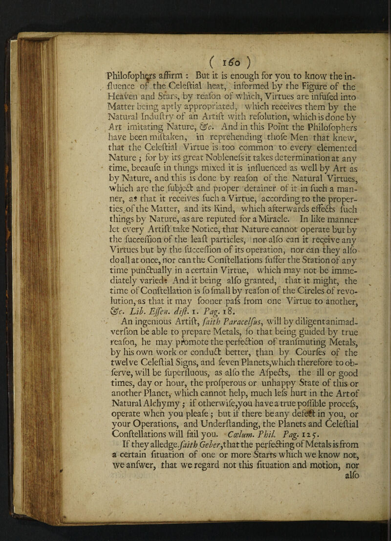 ( 1) Philofoph^s affirm : But it is enough for you to know the in¬ fluence of the Celeftial heat, informed by the Figure of th.6 Heaven and Stars, by reafon of which, Virtues are infufed into Matter being aptly appropriated, which receives them by the Natural Induftry of an Artift with refolution, which is done by Art imitating Nature, &c. And in this Point the Philofophers have been miftaken, in reprehending tliofe Men that knew, that the Celeftial Virtue is too common to every elemented Nature ; for by its great Noblenefs it takes determination at any • time, becaufe in things mixed it is influenced as well by Art as by Nature, and this is done by reafon of the Natural Virtues, which are the fubjeft and proper detainer of it in fuch a man¬ ner, a$ that it receives fuch a Virtue, according to the proper¬ ties, of the Matter, and its Kind, which afterwards effeCts fuch things by Nature, as are reputed for a Miracle. In like manner let every Artift take Notice, that Nature cannot operate but by the fucceffion of the leaft particles, nor alfo can it receive any Virtues but by the fucceffion of its operation, nor can they alfo doallat once, nor can the Conftellations fuffer the Station of any time punctually in a certain Virtue, which may not be imme¬ diately varied? And it being alfo granted, . that it might, the time of Conftellation is fofmallby reafon of the Circles of revo¬ lution, as that it may fooner pafs from one Virtue to another, v£>V. Lib. Ejjen. difl. i. Pag. 18. An ingenious Artift, faith Paracelfus, will by diligent animad- verfion be able to prepare Metals, fo that being guided by true reafon, he may promote the perfection of tranlmuting Metals, by his own work or conduCt better, than by Courfes of the twelve Celeftial Signs, and (even Planets,which therefore toob- ferve, will be luperfluous, as alfo the AfpeCts, the ill or good times, day or hour, the profperous or unhappy State of this or another Placet, which cannot help, much lefs hurt in the Art of Natural Alchymy; if otherwife,you haveatruepofiible procefs, operate when you pleafe; but if there beany defeft in you, or your Operations, and Under (landing, the Planets and Celeftial Conftellations will fail you. Ccelum. Phil Pag. 12 If theyalledge./ii/Z; Geber,that the perfecting of Metals is from a certain fituation of one or more Starts which we know not, we anfwer, that we regard not tills fituation and motion, nor alfo