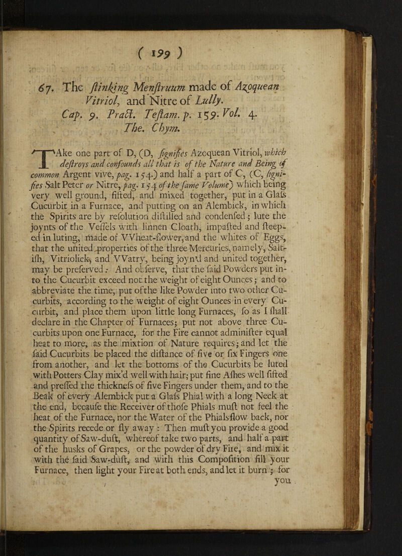 6j. The ftinkjng Menjiruum made of Azoquean Vitriol, and Nitre of Lully. Cap. p, PraH. Teftam. p. 159- Vol. 4. The. Chym. TAke one part of D, (D, fgnifies Azoquean Vitriol, which deftroys and confounds all that is of the Nature and Being cf common Argent vive, pag. iyq.) and half a part of C, (C, figni- fies Salt Peter or Nitre, fag* 154 of the fame Volume) which being very well ground, fitted, and mixed together, put in a Glafs Cucurbit in a Furnace, and putting on an Alembick, in which the Spirits are by refolution diftilied and condenfed; lute the joynts of the Vefiels with linnen Cloath, impafted and fteep- ed in luting, made of Wheat-flower, and the wrhites of Eggs, that the united properties of the three Mercuries, namely, Sait- ifh, Vitriolick, and Watry, being joy n’d and united together, may be preferved .* And obferve, that the faid Powders put in¬ to the Cucurbit exceed not the weight of eight Ounces; and to abbreviate the time, put oft he like Pow7der into tw7o other Cu¬ curbits, according to the weight of eight Ounces in every Cu¬ curbit, and place them upon little long Furnaces, fo as I ihall declare in the Chapter of Furnaces; put not above three Cu¬ curbits upon one Furnace, for the Fire cannot adminifter equal heat to more, as the mixtion of Nature requires; and let the faid Cucurbits be placed the diftance of five or fix Fingers one from another, and let the bottoms of the Cucurbits be luted with Potters Clay mix’d well with hair,* put fine Afhes well fifted and prefied the thicknefs of five Fingers under them, and to the Beak of every Alembick put a Glafs Phial with a long Neck at the end, becaufe the Receiver of thofe Phials inuft not feel the heat of the Furnace, nor the Water of the Phialsflow back, nor the Spirits recede or fly away : Then muflyou provide a good quantity of Saw-duft, whereof take two parts, and half a part of the husks of Grapes, or the powder of dry Fire, and mix it with the faid Saw-duft, and with this Compofition fill your Furnace, then light your Fire at both ends, and let it burn 4 for y°u •