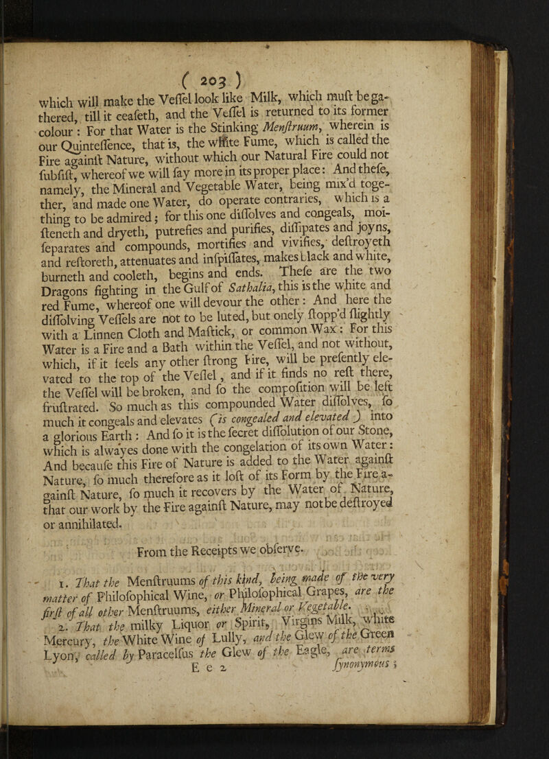 c 2°3 ; which will make the Vert'd look like Milk, which muft be ga¬ thered, till it eeafeth, and the Vefibl is returned to its former colour : For that Water is the Stinking Menftrimm, wherein is our Quinteffence, that is, the white Fume, which is called the Fire againft Nature, without which our Natural Fire could not fubfift, whereof we will fay more in its proper place. And thele, namely, the Mineral and Vegetable Water, being mix d toge¬ ther, and made one Water, do operate contraries, winch is a thing to be admired; for this one dillolves and congeals, moi- fteneth and dryeth, putrefies and purifies diflipates and joyns, feparates and compounds, mortifies and vivifies, deftroyeth and reftoreth, attenuates and infpiflates, makes black and white, burneth and cooleth, begins and ends. Thefe are the two Dragons fighting in the Gulf of Sathalia, this is the white and red Fume, whereof one will devour the other: And here t|lc difiolving Veflels are not to be luted, but onely ftopp d mghtly with a Linnen Cloth and Maftick, or common Wax . For this Water is a Fire and a Bath within the Vefiel, and not without, which, if it leels any other ft tong lire, will be prefently ele¬ vated to the top of the Vefiel, and if it finds no reft there, the Vefiel will be broken, and fo the compofition will be left fruftrated. So much as this compounded Water difiolves, fo much it congeals and elevates (is congealed and elevated y into a glorious Earth ; And fo it is the fecret difiblution of our Stone, which is alwayes done with the congelation of its own \ ater•: And becaufe this Fire of Nature is added to the Water againft Nature, fo much therefore as it loft of its Form by the Fire a- gainft Nature, fo much it recovers by the Water of. Nature that our work by the Fire againft Nature, may notbe deftroyed or annihilated. i. From the Receipts we obferve. That the Menftruums of this k\nd, being wade of the very .r \\j\ur or Philofophical Grapes, ate the 7 r Vegetable. « * ' * /r ' 1 X# X /vvf*' * rs a. - j latter of P'hilolophical Wine, or PI i. That the milky Liquor or Spirit, Virgins Milk, white Mercury, the White Wine of Lully, and the Giew of the Green -yon, called by Paracelfus the Glew of the Eagle, terms