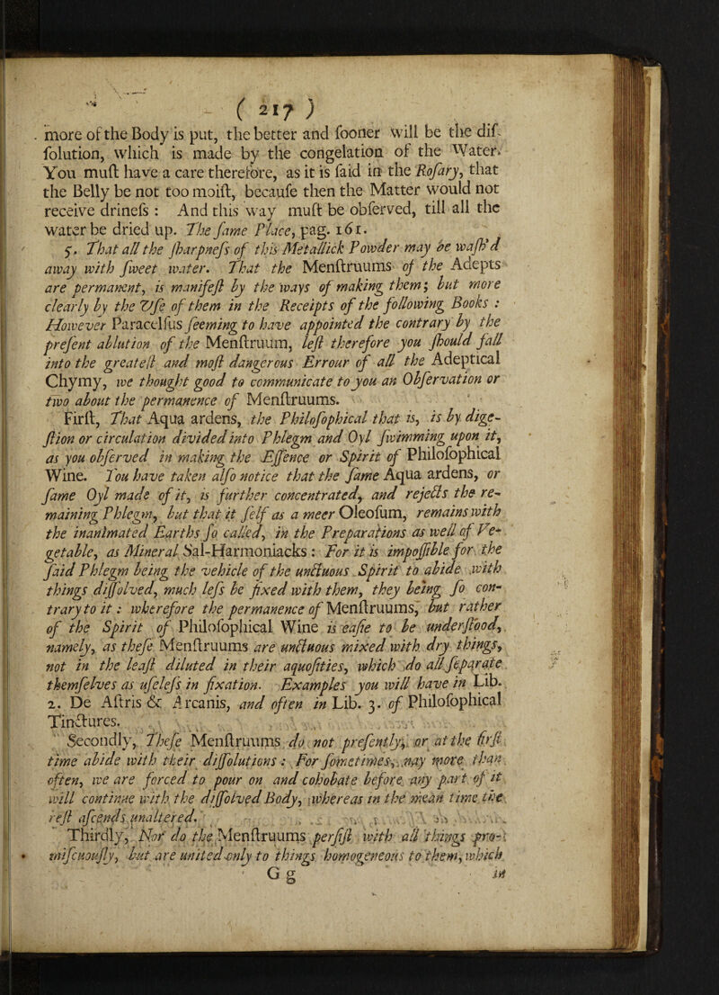 . more of the Body is put, the better and fooner will be the dift folution, which is made by the congelation of the Water* You mud have a care therefore, as it is faid in the Rofary, that the Belly be not too moift, becaufe then the Matter would not receive drinefs: And this way muft be obferved, till all the water be dried up. The fame Place, pag. 161. $. That all the jharpnefs of this Metallick Powder may be wafi d away with fweet water. That the Menftruums of the Adepts are permanent, is mattifeft by the ways of making them; but more clearly by the Vfe of them in the Receipts of the following Rooks : However Paracel!us feeming to have appointed the contrary by the prefent ablution of the Menftruum, left therefore you fhould fall into the greateft and moft dangerous Errour of all the Adeptical Chymy, we thought good to communicate to you an Obfervation or two about the permanence of Menftruums. Firft, That Aqua ardens, the Philofophical that is, is by dige- ft ion or circulation divided into Phlegm and Oyl fwimming upon it, as you obferved in making the Effence or Spirit of Philofophical Wine. Tou have taken alfo notice that the fame Aqua ardens, or fame Oyl made of it, is further concentrated, and re jells the re¬ maining Phlegm, but that it felf as a meer Oleofum, remains with the inanimated E.arths Jo called, in the Preparations as well of Ve+ getable, as Mineral Sal-Harmoniacks : For it is impofftble for the faid Phlegm being the vehicle of the unttuous Spirit to abide with things diffolved, much lefs be fixed with them, they being fo con¬ trary to it: wherefore the permanence of Menftruums, but rather of the Spirit of Philofophical Wine is eafie to be underftbod, namely, as thefe Menftruums are unfit nous mixed with dry things, not in the leaft diluted in their aquofities, which do all feparate themfelves as ufclefs in fixation. Examples you will have in Lib. 2. De Aftris & Arcanis, and often in Lib. 3. of Philofophical Tinftures. Secondly, Thefe .Menftruums do not prefently, or at the firft time abide with their diffolutions: For fome times-,,.nay more than often, we are forced to pour on and cohobate before any part of it will continue with the d/folved Body, whereas in the mean time the reft afeends unaltered. \ , ■ . Thirdly, Nor do the Menftruums perfift with all things pro-: mijc notify, but are united-only to things homogeneous to them, which ’ Gg ; • i*