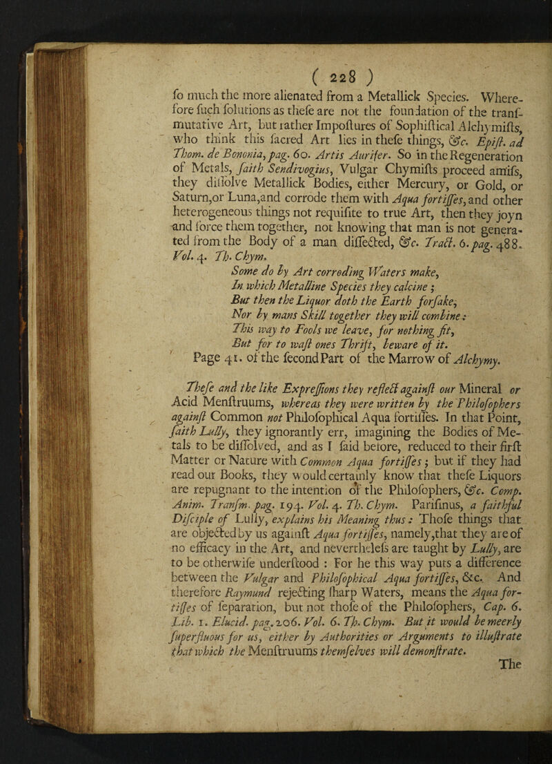 fo much the more alienated from a Metallick Species. Where¬ fore fuch folutions as tliefe are not the foundation of the tranf- mutative Art, but rather Impoflures of Sophiftical Alchymifts, who think this facred Art lies in thefe things, &c. Epift. ad Thom, de Bononia, pag. 60. Artis Aurifer. So in the Regeneration of Metals, faith Sendivogius, Vulgar Chymifts proceed am’ifs they diilolve Metallick Bodies, either Mercury, or Gold, or Saturn,or Luna,and corrode them with Aqua fortiffes, and other heterogeneous things not requifite to true Art, then they joyn and force them together, not knowing that man is not genera¬ ted from the Body of a man differed, &c. Trait. 6. par. 488. Vbl. 4. Th> Chym. Some do by Art corroding Waters make, In which Metalline Species they calcine; But then the Liquor doth the Earth forfake, Nor ly mans Skill together they will combine: This way to Fools we leave, for nothing fit. But for to waft ones Thrifty beware of it. Page 41. of the fecondPart of the Marrow of Alchymy. Thefe and the like Expreffions they reflelt againft our Mineral or Acid Menflruums, whereas they were written ly the Fhilofophers againft Common not Philofophical Aqua fortifies. In that Point, faith Lully, they ignorantly err, imagining the Bodies of Me¬ tals to be diflblved, and as I faid betore, reduced to their firft Matter or Nature with Common Aqua fortiffes; but if they had read our Books, they w ould certainly know that thefe Liquors are repugnant to the intention o*f the Philofophers, &c. Comp. Anim. Tranfm. pag. 194. Vol. 4. Th.Chym. Parifmus, a faithful Difciple of Lully, explains his Meaning thus: Thofe things that are objected by us againft Aqua fortiffes, namely,that they are of no efficacy in the Art, and neverthdefs are taught by Lully, are to be otherwife underftood : For he this way puts a difference between the Vulgar and Philojophical Aqua fortiffes, &c._ And therefore Raymund rejetting fharp Waters, means the Aqua for- tijjes of feparation, but not thofe of the Philofophers, Cap. 6. Lib. 1. Elucid.pag.zo6. Vol. 6. Th.Chym. But it would bemeerly fuperfluous for us} either by Authorities or Arguments to illuftrate that which the Menftruums themfehes will demonftrate.