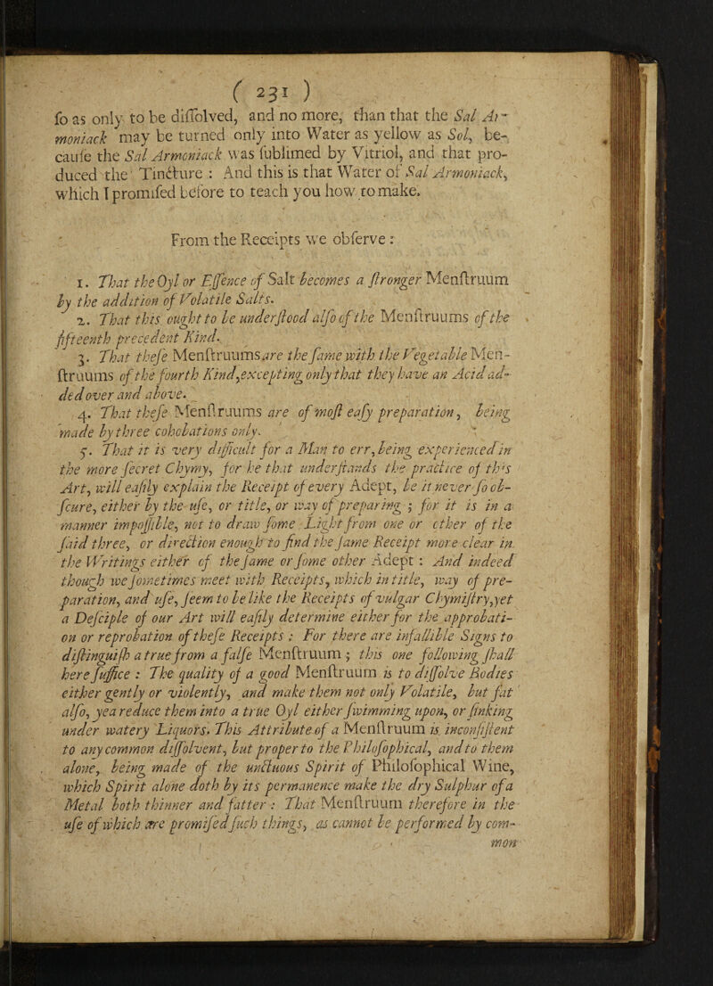 fo as only to be diltolved, and no more, than that the Sal At- moniack may be turned only into Water as yellow as Sol, be- cauie the Sal Armcnmk was liiblimed by Vitriol, and that pro¬ duced the' Tindture : And this is that Water cS SalArmomack, which I promifed before to teach you how to make. ■ - . From the Receipts we obferve: i. That theOyl or E fence of Salt becomes a flronger Menftruum by the addition of Volatile Salts. z. That this, ought to be under flood alfoof the Menftruums of the fifteenth precedent Kind. 3. That tbefe Menftruums are the fame with the Vegelable Men¬ ftruums of the fourth Kind^excepting only that they have an Acid ad¬ ded over and above. \ 4. That thefe Menftruums are of mofl eafy preparation, being made by three cohcbations only. 5*. That it is very dif cult for a Man to err, being experienced in the more fecret Chyrry, for he that under ft ainds the practice of th >s Art, will eafily explain the Receipt of every Adept, be it never fob- feure, either by the ufe, or title, or way of preparing ; for it is in a manner tmpojjille, not to draw feme Light from one or ether of the faid three, or direct ion enough to find the fame Receipt more clear in the Writings either of the fame or Jome other Adept : And indeed though we Jome times meet with Receipts, which in title, way of pre¬ paration, and ufe, Jeem to be like the Receipts of vulgar Chymiflryyet a Defciple of our Art will eaflly determine either for the approbati¬ on or reprobation of thefe Receipts ; For there are infallible Signs to diflinguifh a true from a falfe Menftruum ; this one following fall here fuffice : The quality of a good Menftruum is to diflolve Bodies cither gently or violently, and make them not only Volatile, but fat alfo, yea reduce them into a true Oyl either Jwimming upon, or (Inking under watery Liquors. This Attribute of a Menftruum is inconfflent to any common diffolvent, but proper to the Fhilofophical, and to them alone, being made of the unit nous Spirit of Fhilofophical Wine, which Spirit alone doth by its permanence make the dry Sulphur of a Metal both thinner and fatter : That Me n ft r u u rn therefore in the ufe of which cere promifedfinch things, as cannot be performed by com- , ' /> * mon