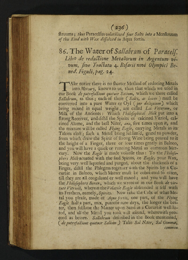 (*&) , flruums; thus Paracelfus volatilized four Salts into a Menftruum of this Kind with Wax dijfolved in Aqua fortis. 8 6. The Water of Sail ahum of Varacelf. LibrO de reduUione Metallorum in Argentum vi- yum, five Traciatu 4. Rofarii novi Olympici Be¬ ne d. Figuli, fag. 2 4. * \ *■ x 'r~fi i ^'gTV\ke notice there is no fhorter Method of reducing Metals into Mercury, known to us, than that which we ufed in our Book de putrefaffione quatuor Salium, which we there called Sallahrum, as thus ; each of thofe ( Salts, as lower ) mulf be converted into a pure Water or Oyl (per deliquium) wdiich being mixed in equal weight, are called Lac Veter urn, or Milk of the Ancients : Which Fhilofophical Milk put into a ftrong Receiver, and diftil the Spirits of calcined Vitriol, cal¬ cined Alume, and the bed Niter, ana, five times upon it, and the mixture will be called Flying Eagle, carrying Metals in its/ Talons aloft ; fuch a Metal being iublim’d, grind to powder, from wdiich draw the Spirit of ftrong Wine being poured to it the height of a Finger, three or lour times gently in Balneo, and you will have a quick or running Metal as common Mer¬ cury. Now* the Eagle is made volatile thus: To the Philcjo- phers Milk acuated with the laid Spirits, or Eagle, pour Wax, being very well liquefied and purged, about the thicknefs ol a Finger, diftil the Phlegms togemer with the Spirits by a Cu¬ curbit in BalneG, which Matter muft be cohobated lo often, ... till they are all coagulated or well mixed ; and you w ill have the Philofophers Borax, which we wrote or in our Book de vir- tute Vitrioli, wherein the Volatile Eagle ablccnded it fclf with its Feathers, namely, Spirits. Now' take the Calx of what Me¬ tal you pleafe, made of Aqua fortis, one part, of the Flying * Eagle half a part, mix, putrefie rune days, the longer the bet¬ ter, then fublime the Matter upon Sand in a Cucurbit well lu¬ ted, and all the Metal you took will afeend, wherewith pro¬ ceed as beiore. Sallahrum deferibed in the Book mentioned, ^ ( de putrefaclione quatuor Salium ) Take Sal Niter, Sal Gemmae, common