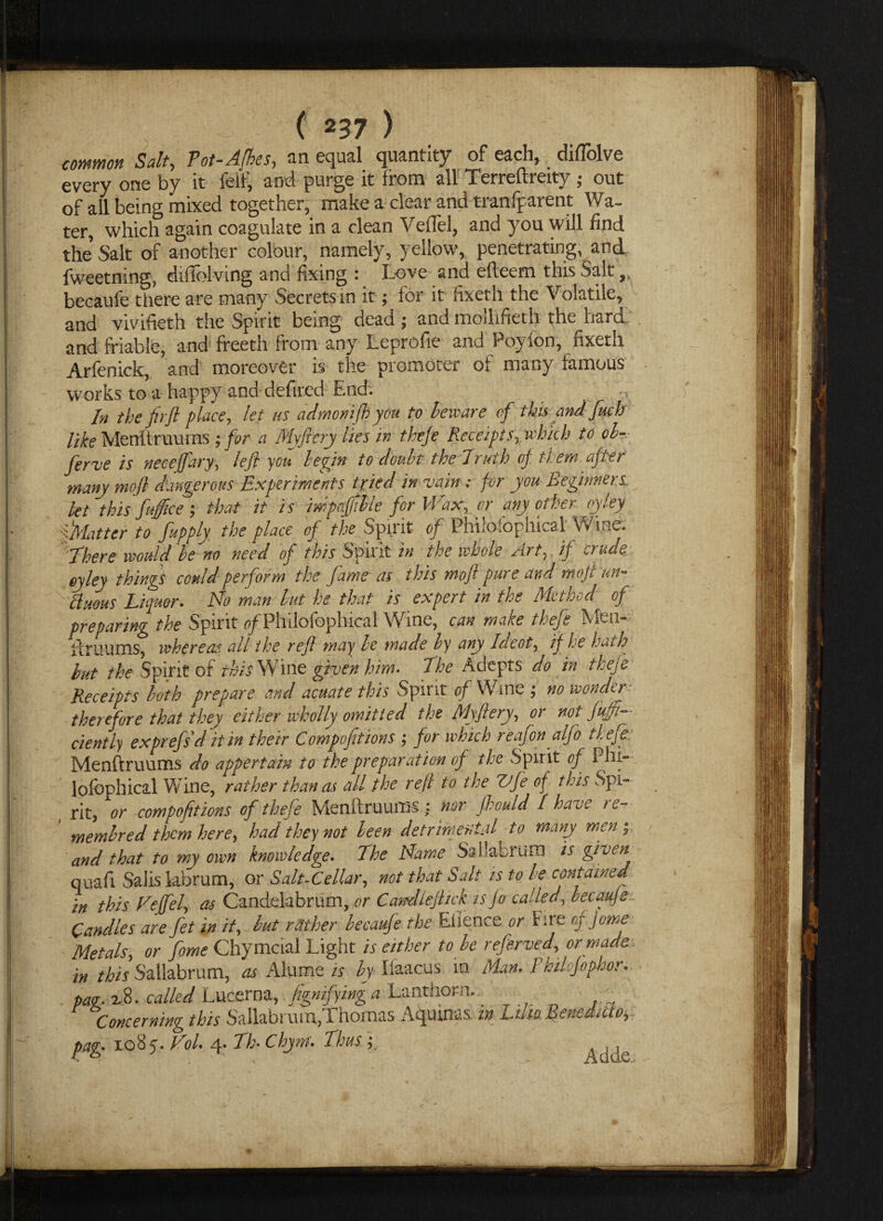 common Salt, Pot-Afbes, an equal quantity of each, diflolve every one by it feif, and purge it from all Terreftreity; out of all being mixed together, make a clear and tranfparent Wa¬ ter, which again coagulate in a clean Veil'd, and you will find the’ Salt of another colour, namely, yellow, penetrating, and fweetning, dtftblving and fixing : Love and dlcem this Salt,, becaufe there are many Secrets in it; for it fixeth the Volatile, and vivifieth the Spirit being dead ; and mollifieth the bard and friable, and freeth from any Leprofie and Poyion, fixeth Arfenick, and moreover is the promoter of many famous works to a happy and defired End'. In the fir ft place, let us admonifhyou to beware of this and fuch like Menftruums; for a Myftery lies in theje Receipts, which to ol~ ferve is neceffary, left you begin to doubt the Truth of them after many moft dangerous Experiments tried in vain; for you Beginners let this fuffice ; that it is mpccfftble for M ax, or any other tyley ^Matter to fupply the place of the Spirit of Phifofophical Wine. There would be no need of this Spirit in the whole Art, if crude, eyley things could perform the fame as this moft pure and moft un- ttuous Liquor. No man but he that is expert in the Method of preparing the Spirit o/Phiiofophical Wine, can make thefe Men- llruums, whereas, all the reft may be made by any la cot, if he hath but the Spirit of this Wine given him- The Adepts do in theje Receipts both prepare and acuate this Spirit of Wine ; no wonder therefore that they either wholly omitted the Myftery, or not fujfi— ciently exprefsditin their Compofitions ; for which reafon alfo tl.efe: Menftruums do appertain to the preparation of the Spirit of Phi- lofbphical Wine, rather than as all the reft to the Vfe of this Spi- , rit, or compofitions of thefe Menftruums : nor Jlould I have re- membred them here, had they not been detrimental to many men; and that to my own knowledge. The Name Sallabrum is given quafi Saiislabrum, or Salt-Cellar, not that Salt rs to be contained in this Neffel, as Candelabrum, or Casudlefttck is Jo called, becauje Candles are fet in it, but reither becaufe the Eiience or hre cf Jome Metals, or fome Chymcial Light is either to be referved, or made in this Sallabrum, as Alume is by Ilaacus in Man, Fhdsfnphor. pay. xB. called Lucerna, fignifyinga Lanthorn.. , . Concerning this Sallabrum,Thomas Aquinas in Lila Benedict pag. ioBy. Vol. 4. Th- Chynt. Thus Adde.