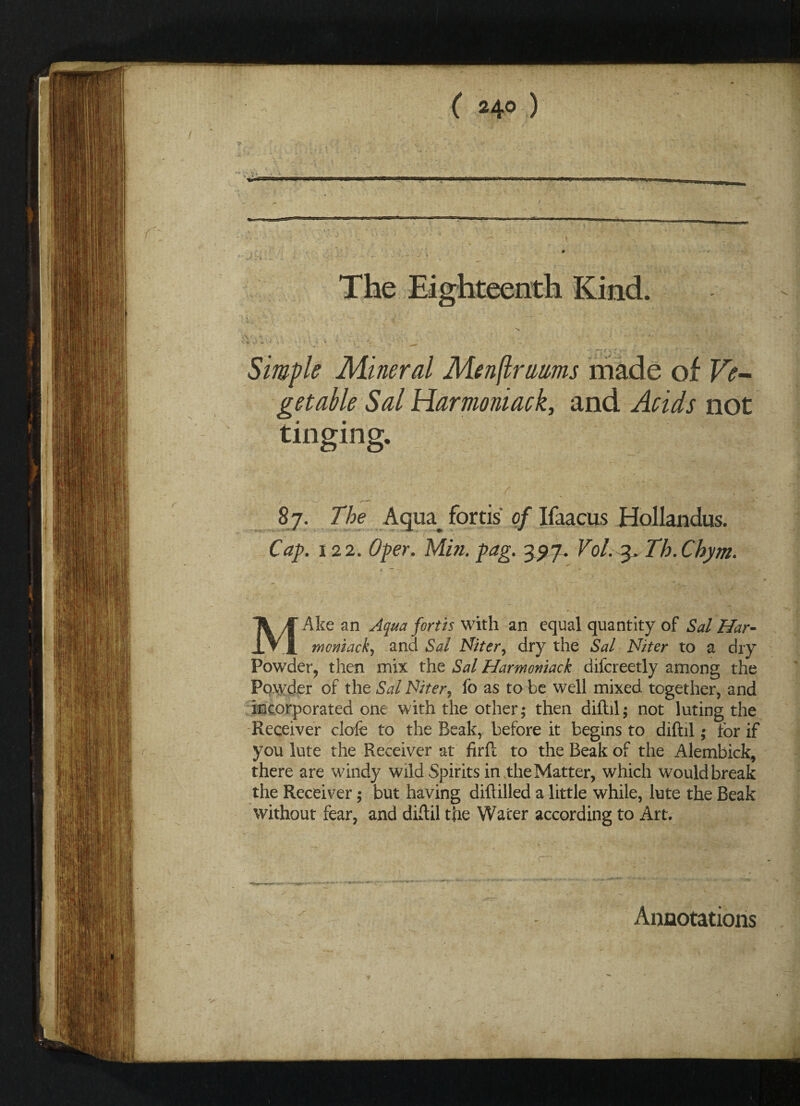 The Eighteenth Kind. ». •. •* ^I; ' I • % rCgt*- f . - ' i 4 •*- N, . ‘ Simple Mineral Menftrams made of Ve¬ getable Sal Harmoniack, and Acids not tinging. 87. The Aqiu fortis of Ifaacus Hollandus. Cap. 122. Oper. Min. pag. 397. Vol. 3, Th. Chym. Ake an Aqua forth with an equal quantity of Sal Har- IVI moniack, and Sal Niter, dry the Sal Niter to a dry Powder, then mix the Sal Harmoniack dilcreetly among the Powder of the Sal Niter, fo as to be well mixed together, and incorporated one with the other; then diftil; not luting the Receiver clofe to the Beak, before it begins to diftil; for if you lute the Receiver at iirft to the Beak of the Alembick, there are windy wild Spirits in the Matter, which would break the Receiver; but having diftilled a little while, lute the Beak without fear, and diftil the Water according to Art. Annotations