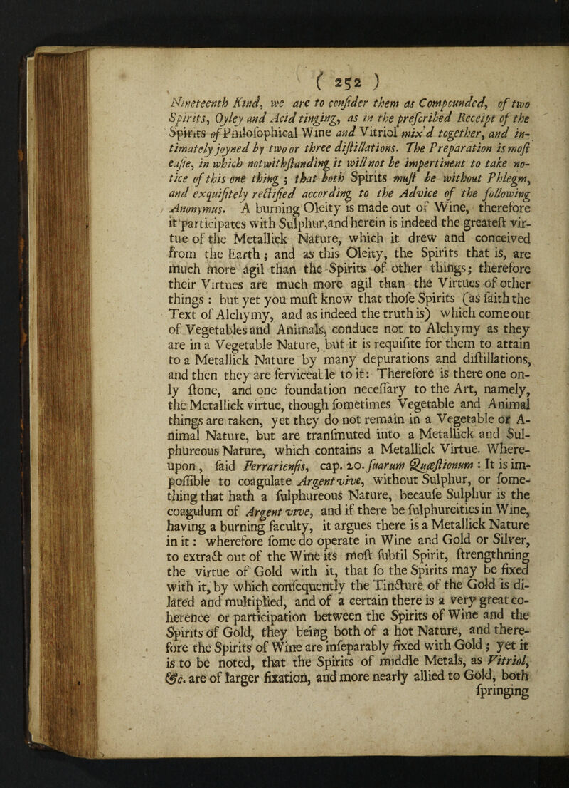 Nineteenth Kind, we are to confider them as Compounded, of two Spirits, Ojley and Acid tinging, as in the prefcribed Receipt of the Spirits (if Piiiioiophical Wine and Vitriol mix'd together, and in¬ timately joyned by two or three difli/lations• The Preparation ismofi eajie, in which notwithftanding it will not be impertinent to take no¬ tice of this one thing ; that both Spirits muft be without Phlegm, and ex quiff ely reft ifed according to the Advice of the following Anonymus. A burning Oleity is made out of Wine, therefore it participates with Sulphur,and herein is indeed the greateft vir¬ tue of the Metallick Nature, which it drew and conceived from the Earth; and as this Oleity, the Spirits that is, are much more agil than the Spirits of other things; therefore their Virtues are much more agil than the Virtues of other things : but yet you muft know that thofe Spirits (as faith the Text of Alchymy, acid as indeed the truth is) which come out of Vegetables and Animals, conduce not to Alchymy as they are in a Vegetable Nature, but it is requifite for them to attain to a Metallick Nature by many depurations and diftillations, and then they are fervicealle to it: Therefore is there one on¬ ly ftone, and one foundation neceffary to the Art, namely, the Metallick virtue, though fometimes Vegetable and Animal things are taken, yet they do not remain in a Vegetable or A- nimal Nature, but are tranfmuted into a Metallick and Sul¬ phureous Nature, which contains a Metallick Virtue. Where¬ upon , faid Ferrarienfis, cap. 2,0. fuarum Quceftionum : It is im- pol'iible to coagulate Argentvive, without Sulphur, or fome- thing that hath a fulphureous Nature, becaufe Sulphur is the coagulum of Argent vtve, and if there be fulphureities in Wine, having a burning faculty, it argues there is a Metallick Nature in it: wherefore fome do operate in Wine and Gold or Silver, to extratt out of the Wine its moft fubtil Spirit, ftrengthning the virtue of Gold with it, that fo the Spirits may be fixed with it, by which confequerrtly the Timfture of the Gold is di¬ lated and multiplied, and of a certain there is a very great co¬ herence or participation between the Spirits of Wine and the Spirits of Gold, they being both of a hot Nature, and there¬ fore the Spirits of Wine are infeparably fixed with Gold; yet it is to be noted, that the Spirits of middle Metals, as Vitriol, &c. are of larger fixation, and more nearly allied to Gold, both fpringing