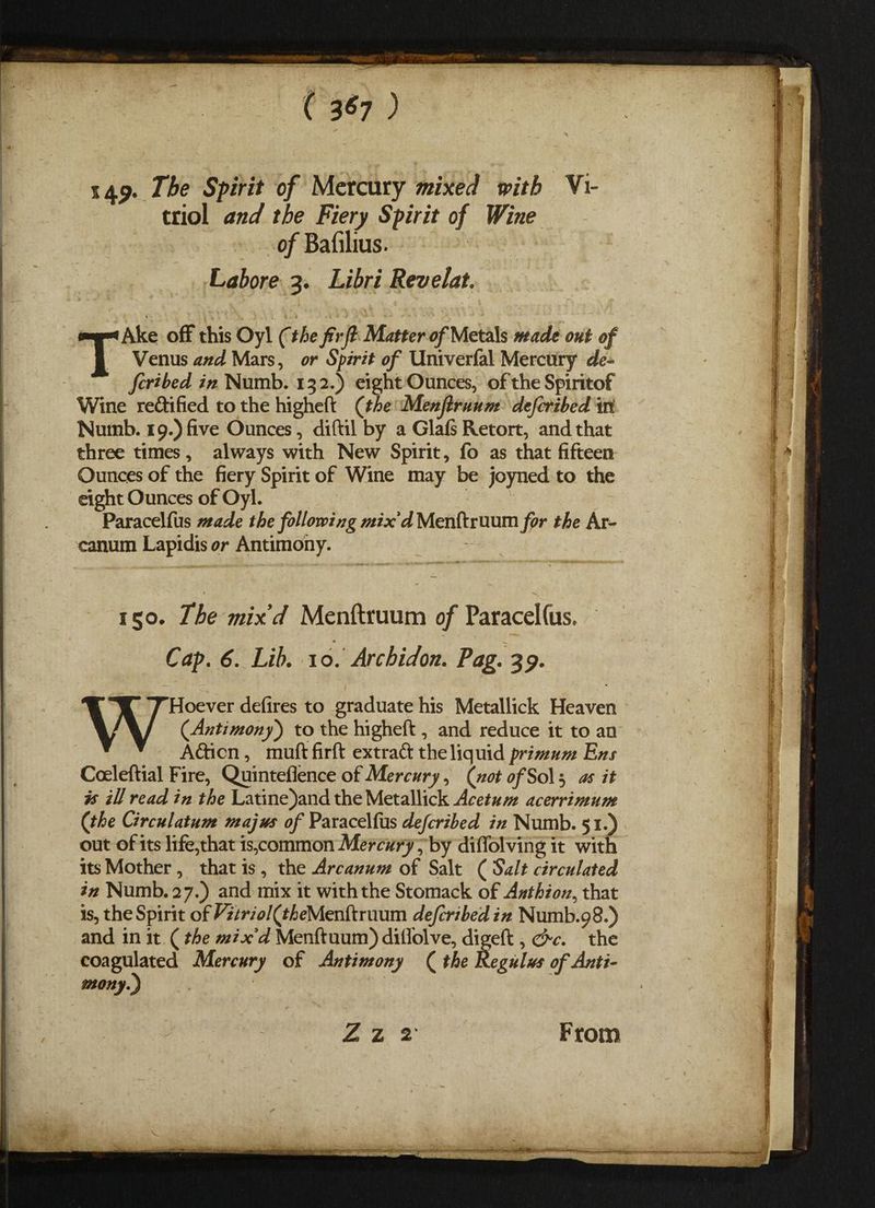 5 4<?« The Spirit of Mercury mixed with Vi¬ triol and the Fiery Spirit of Wine of Bafilius. Lahore 3. Libri Revelat. * , 4 . . . TAke off this Oyl (the firfl Matter of Metals made out of Venus and Mars, or Spirit of Univerfal Mercury de feribed in Numb. 132.) eight Ounces, of the Spiritof Wine re&ified to the higheft {the Menjlruum deferibed in Numb. 19.) five Ounces, diftil by a Glafi Retort, and that three times, always with New Spirit, fo as that fifteen Ounces of the fiery Spirit of Wine may be joyned to the eight Ounces of Oyl. Paracelfus made the following mix'd Menftruum pr the Ar¬ canum Lapidis or Antimony. 1 go. The mix’d Menftruum of Paracelfus, Cap. 6. Lib. io. Archidon. Fag. 3p. WHoever defires to graduate his Metallick Heaven {Antimony') to the higheft , and reduce it to an A&icn, muft firft extraft the liquid primum Ens Coeleftial Fire, Quinteflence of Mercury, {not of Sol 3 as it js ill read in the Latine)and the Metallick Acetum acerrimum {the Circulatum may us of Paracelfus deferibed in Numb. 51.) out of its life,that is,common Mercury, by diffolving it with its Mother, that is , the Arcanum of Salt ( Salt circulated in Numb. 27.) and mix it with the Stomack of Anthion, that is, the Spirit of ^7r/^/(^eMenftruum deferibed in Numb.98.) and in it (the mix'd Menftuum) dilfolve, digeft , &c. the coagulated Mercury of Antimony ( the Regulus of Anti- mony.) Z z 2 From