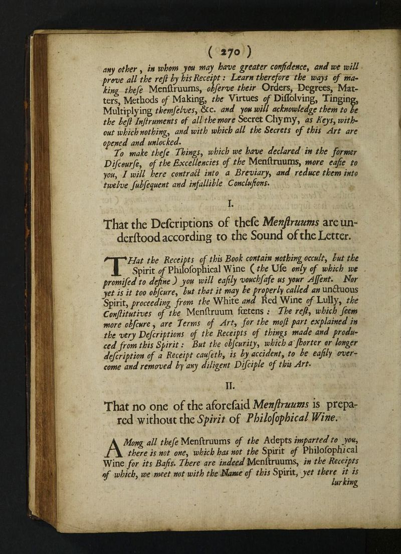 Nc ( *7° ) any other, in whom you may have greater confidence, and we will prove all the reft by his Receipt: Learn therefore the ways of ma¬ king thefe Menftruums, obferve their Orders, Degrees, Mat¬ ters, Methods of Making, the Virtues of Diffolving, Tinging, Multiplying tkemfelves, &c. and you will acknowledge them to be the be ft Inftruments of all the more Secret Chymy, as Keys, with¬ out which nothing, and with which all the Secrets of this Art are opened and unlocked. To make thefe Things, which we have declared in the former Difceurfe, of the Excellencies of the Menftruums, more eafie to you, 1 will here contrail into a Breviary, and reduce them into twelve fubfeguent and infallible Conclufions. I. That the Defcriptions of thefe Menftruums are un¬ derstood according to the Sound of the Letter. THat the Receipts of this Book contain nothing occult, but the Spirit 0/Philofophical Wine (the Ufe only of which we promifed to define ) you will eaftly vouchfafe us your Ajfent. Nor yet is it too obfcure, but that it may be properly called an un&uous Spirit, proceeding from the White and Red Wine of Lully, the Conftitutives of the Menftruum fcetens : The reft, which feem more obfcure, are Terms of Art, for the moft part explained in the very Defcriptions of the Receipts of things made and produ¬ ced from this Spirit: But the objcurity, which a fhorter or longer defeription of a Receipt caufeth, is by accident, to be eaftly over¬ come and removed by any diligent Difciple of this Art. II. That no one of the aforefaid Menftruums is prepa¬ red without the Spirit of Philosophical Wine. AMong all thefe Menftruums of the Adepts imparted to you, there is not one, which has not the Spirit of Philofbphical Wine for its Bafts. There are indeed Menftruums, in the Receipts of which, we meet not with the Name of this Spirit, yet there it is lurking