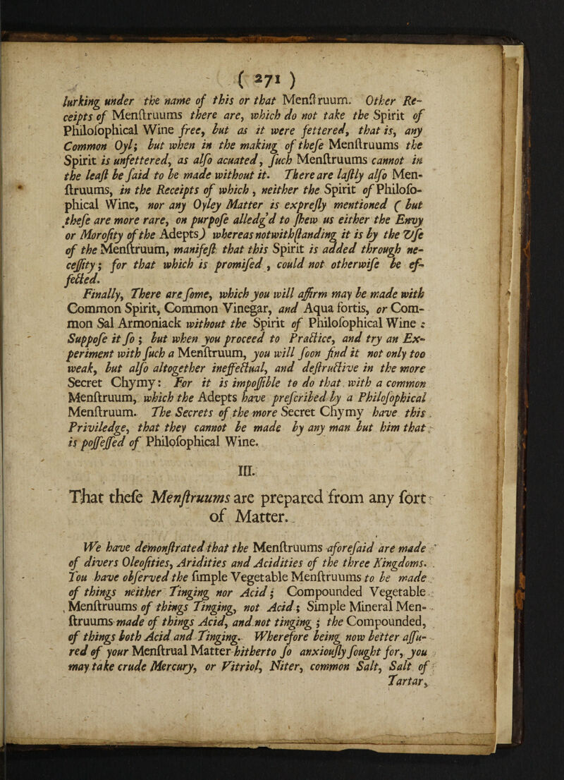( 27* ) lurking under the name of this or that Menflruum* Other Re¬ ceipts of Menftruums there are, which do not take the Spirit of Philosophical Wine free, but as it were fettered, that is, any Common Oyl; but when in the making of thefe Menftruums the Spirit is unfettered, as alfo acuated, fuch Menftruums cannot in the leaft be faid to be made without it. There are laftly alfo Men¬ ftruums, in the Receipts of which , neither the Spirit of Philofo- phical Wine, nor any Oyley Matter is exprefly mentioned ( but thefe are more rare, on purpofe alledgd to flew us either the Envy or Morofity of the Adepts^ whereas notwithstanding it is by the Vfe of the Menftruum, manifefl that this Spirit is added through ne- cejftty; for that which is promifed , could not other wife be ef¬ fected. Finally, There are feme, which you will affirm may be made with Common Spirit, Common Vinegar, and Aqua fortis, or Com¬ mon Sal Armoniack without the Spirit of Philofophical Wine *• Suppofe it fo ; but when you proceed to Practice, and try an Ex~ periment with fuch a Menftruum, you will foon find it not only too weak, but alfo altogether ineffectual, and deflruClive in the more Secret Chymy: For it is impoffille to do that-with a common Menftruum, which the Adepts have preferiled by a Philofophical Menftruum. The Secrets of the more Secret Chymy have this , Priviledge, that they cannot be made by any man but him that: is poffeffed of Philofophical Wine. in.; That thefe Menftruums are prepared from any fort of Matter. . i We have demonflrated that the Menftruums aforefaid are made ' of divers Ole of ties. Aridities and Acidities of the three Kingdoms. . Tou have obferved the fimple Vegetable Menftruums to be made of things neither Tinging nor Acid; Compounded Vegetable t Menftruums of things Tinging, not Acid; Simple Mineral Men- - ftruums made of things Acid, and.not tinging ; the Compounded, of things both Acid and Tinging. Wherefore being now better affu- red of your Menftrual Matter hitherto Jo anxiouflyfought for, you may take crude Mercury, or Vitriol, Niter, common Salt, Salt of f Tartar,