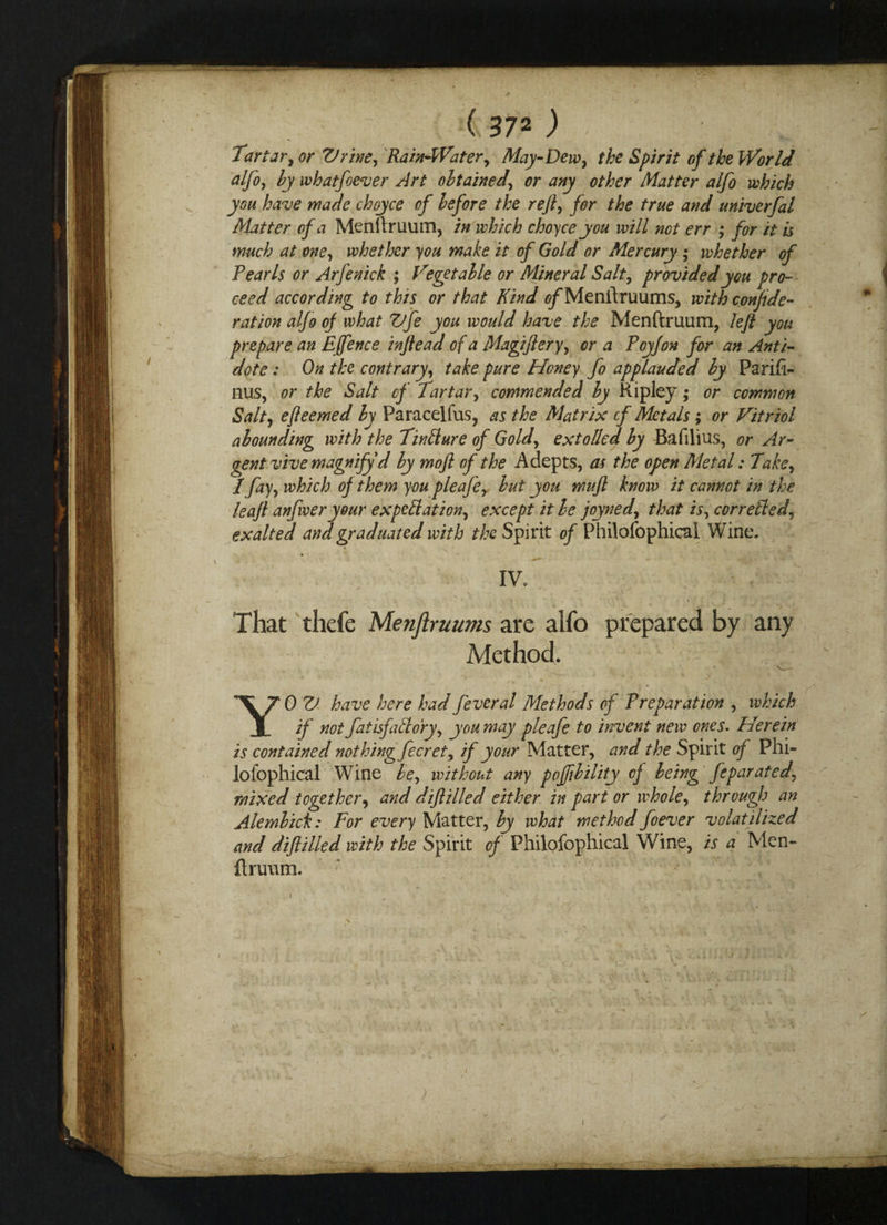 Tartar, or Vrive, Rain-Water, May-Dew, the Spirit of the World alfo, by whatfoever Art obtained, or any other Matter alfo which you have made choyce of before the rejl, for the true and univerfal Matter of a Menftruum, in which choyce you will not err ,* for it is much at one, whether you make it of Gold or Mercury ; whether of Pearls or Arfenick ; V* get able or Mineral Salt, provided you pro¬ ceed according to this or that Kind 0/Menftruums, with confide¬ rat ion alfo of what Vfe you would have the Menftruum, left you prepare an Efence inflead of a Magijiery, or a Pcyjon for an Anti¬ dote : On the contrary, take pure Honey fo applauded by Parifi- nus, or the Salt of Tartar, commended by Ripley; or common Salt, efteemed by Paracelfus, as the Matrix of Metals ; or Vitriol abounding with the Tinllure of Gold, extolled by Bafilius, or Ar¬ gent vive magnify d by moft of the Adepts, as the open Metal: Take, 1 fay, which of them you pleafe, but you mujl know it cannot in the leaf anfwer your expectation, except it be joyned, that is, cor relied, exalted and graduated with the Spirit of Philofophical Wine. IV. ■ • r ' ■; . ' ■ , \ ;• 'v. . ' * ' V That thefe Menftruums are alfo prepared by any Method. YOV have here had fever al Methods of Preparation , which if not fatisfallory, you may pleafe to invent new ones. Herein is contained nothing fecret, if your Matter, and the Spirit of Phi¬ lofophical Wine be, without any poffibility of being feparated, mixed together, and dijlilled either in part or whole, through an Alembich: For every Matter, by what method foever volatilized and dijlilled with the Spirit of Philofophical Wine, is a Men¬ ftruum.