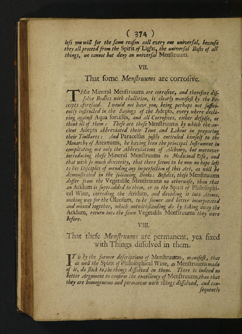 lefs you voitl for the /ante reafott call every one unherfal, lecaufe they all proceed from the Spirit of Light, the unherfal Bafts of all things, we cannot but deny an unherfal Menftruum. VII. That fome Menftruums are corroiivc. THat Mineral Menftruums are corrofive, and therefore difi five Bodies with ebullition, is clearly manifeft by the Re- ceipts after efaid. I would not 'have you, being perhaps not fuffici- ently trfrutled in the Sayings of the Adepts, every where decla¬ ring againft Aqua fortifies, and all Corroftves, either defpife, or think ill of them : Thefe are thefe Menftruums by which the an¬ cient Adepts abbreviated their Time and Labour in preparing their 7injures: And Paracelius juftly entituled himfelf to the Monarchy of Arcanums, he having been the principal In ft rument in compleating not only the Abbreviations of Alchymy, but moreover introducing thefe Mineral Menftruums to Medicinal Vfe, and that with jo much dexterity, that there feems to be now no hope left to his Difciples of mending any imperfection of this Art, as will be demonfirated in the following Books: Befides, thefe Menftruums differ from the Vegetable Menftruums no otherwife, than that an Acidum is fuperadded to them, or to the Spirit of Philefophi- cal Wine, corroding the Aridum, and dividing it into Atoms, making way for the Oleofum, to be fooner and better incorporated and mixed together, which notwithjtanding do by taking away the Acidum, return into the fame Vegetable Menftruums they were before. - ^ viir. That thefe Menftlnmms are permanent, yea fixed with Things diiTolved in them. IT is by the former descriptions-of Menftruums, manifeft, that as well the Spirit ^Philofophicai Wine, as Menftruums made of it, do flick to the things dffolved in them. There is indeed no better Argument to confirm the excellency of Menftruums/^ that they are homogeneous and permanent with things dijfolved\ and con- , fluently