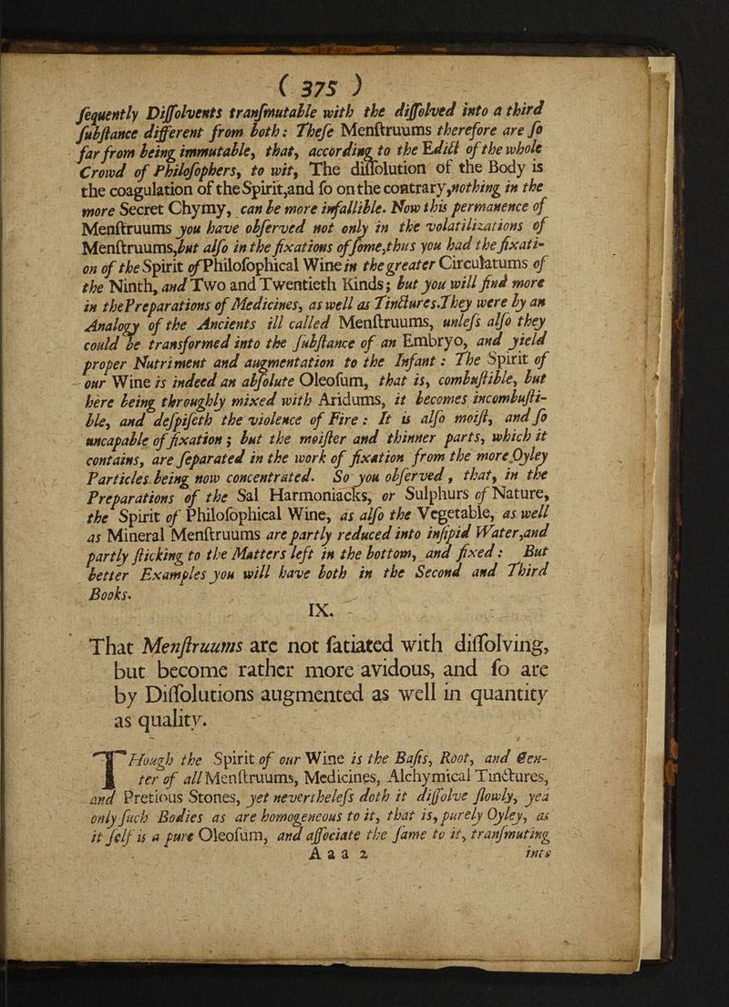 fequently Diffolvents tranfmutable with the diffolved into a third fuhftance different from loth: Thefe Menftruums therefore are fo far from Icing immutable, thaty accOrdingto the TLditt of the whole Crowd of Philofophers, to wit9 The diffolution of the Body is the coagulation of the Spirit,and fo on the contrary ^nothing in the more Secret Chymy, can be more infallible. How this permanence of Menftruums you have olferved not only in the volatilizations of Menftruums,alfo in the fixations offomejhus you had thefix at i- on of the Spirit ^Philofophical Wine in the greater Circulatums of the Ninth, and Two and Twentieth Kinds; but you will find more in the?reparations of Medicinesy as well as TirifluresThey were by an Analogy of the Ancients ill called Menftruums, unlefs alfo they could he transformed into the fulftame of an Embryo, and yield proper Nutriment and augmentation to the Infant: The Spirit of our Wine is indeed an abfolute Oleofum, that isy comluftibley but here being throughly mixed with Aridums, it becomes incomlufti- bley and defpifeth the violence of Fire: It is alfo moiJly and fo uncap able of fixation; but the moifter and thinner partsy which it contains, are feparated in the work of fixation from the more Oyley Particles being now concentrated. So you olferved, that9 in the Preparations of the Sal Harmoniacks, or Sulphurs cf Nature, the Spirit of Philofophical Wine, as alfo the Vegetable, as well as Mineral Menftruums are partly reduced into infipid Wateryand partly flicking to the Matters left in the bottomy and fixed: But better Examples you will have both in the Second and Third Books. IX. ~ That Menfiruums arc not fatiated with ditfolving, but become rather more avidous, and fo are by Diffolutions augmented as well in quantity as quality. - T,Hough the Spirit^ our Wine is the Bafisy Rooty and Cen¬ ter of <*//Menftruums, Medicines, AlchymicaiTindtures, and Pretious Stones, yet neverthelefs doth it diffolve fowlyy yea only fuch Bodies as are homogeneous to ity that isy purely Oyley, as it felf is a pure Oleofum, and affociate the fame tv it> tranjmuting A a a 2 into