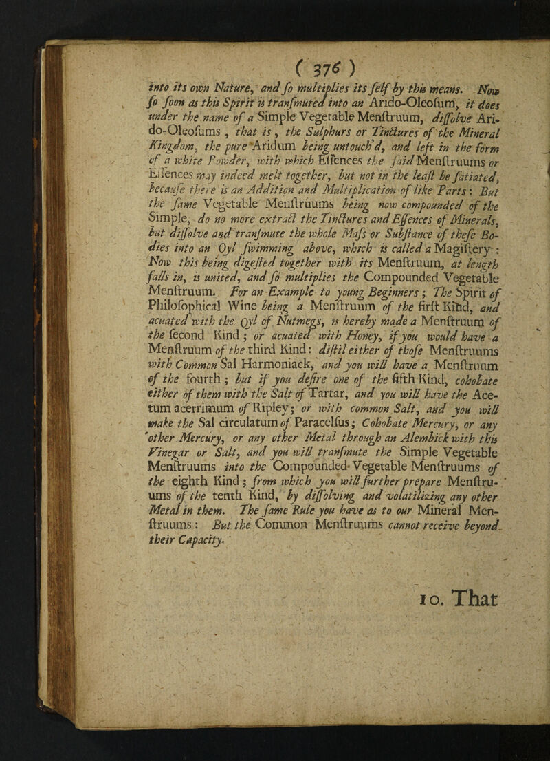 into its own Nature, and fo multiplies its felf by this means. Now fo foon as this Spirit is t ran (mute a into an Arido-Oleofum, it does under the name of a Simple Vegetable Menftruum, diffolve Arh do-Oleofums , that is , the Sulphurs or Tinllures of the Mineral Kingdom, the pure Aridum being untouctid, and left in the form of a white Powder, with which E(fences the jaid Menftruums or Eliences may indeed melt together, but not in the leaf be fatiated, lecaufe there is an Addition and Multiplication of like Parts : But the fame Vegetable Menftruums being now compounded of the Simple, do no more extratt the Tin (lures and Effences of Minerals, but diffolve and tranfmute the whole Mafs or Sub fiance of thefe Bo¬ dies into an Oyl fwimming above, which is called a Magilfery : Now this being digefled together with its Menftruum, at length falls in, is united, and fo multiplies the Compounded Vegetable Menftruum. For an-Example to young Beginners; The Spirit of Philofophical Wine being a Menftruum of the firft Kihd, and acuated with the Qyl of Nutmegs, h hereby made a Menftruum of the fecond Kind ; or acuated with Honey, if you would have a Menftruum of the third Kind: diftil either of thofe Menftruums with Common Sal Harmoniack, and you will have a_ Menftruum of the fourth ; but if you defire one of the fifth Kind, coholate either of them with the Salt of Tartar, and you will have the Ace- tum acerrimum of Ripley; or with common Salt, and you will make the Sal circulatum of Paracelfus; Coholate Mercury, or any 'other Mercury, or any ether Metal through an Alembick with this Vinegar or Salty and you will tranfmute the Simple Vegetable Menftruums into the Compounded Vegetable Menftruums of the eighth Kind; from which you will further prepare Menftru- ' urns of the tenth Kind, by dijfolving and volatilizing any other Metal in them. The fame Rule you have as to our Mineral Men- ftruums: But the Common Menftruums cannot receive beyond- their Capacity. i o. That