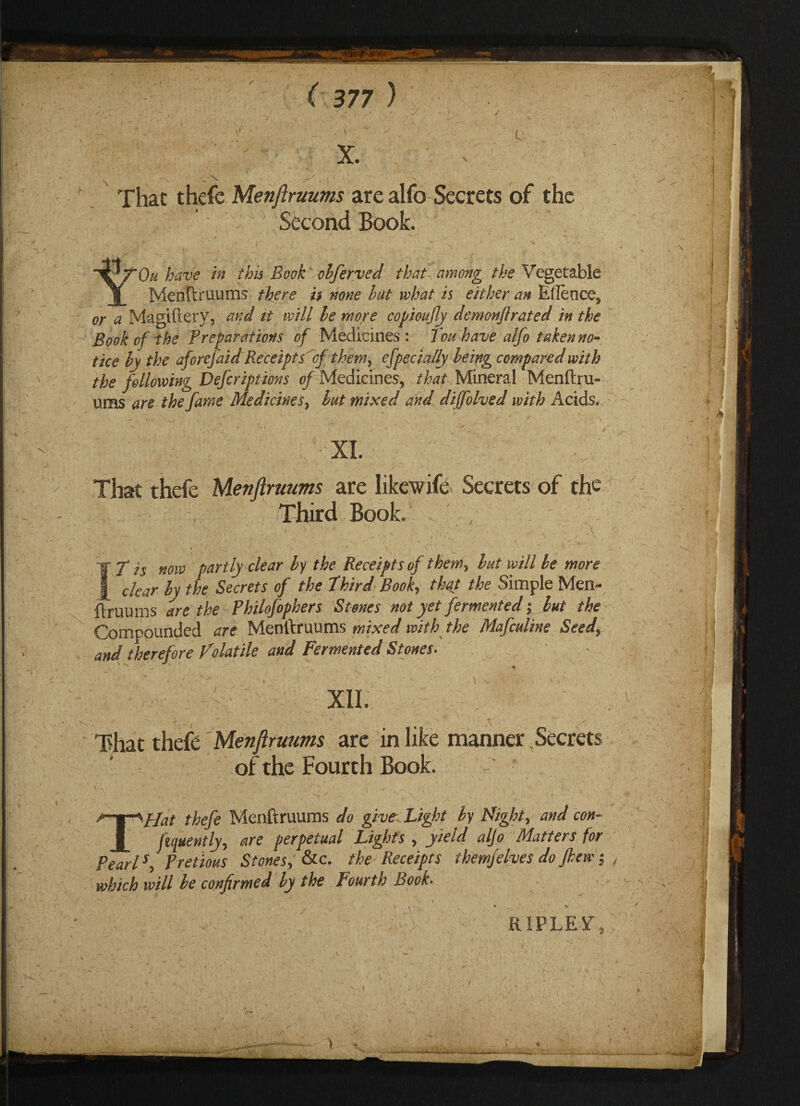 \ \ ■ - ‘ ^ That thefe Menftruums are alfo Secrets of the Second Book. tOu have in this Book obferved that among the Vegetable Menftruums there i$ none hut what is either an Eflence, or a Magiftery, and it will he more copioufy demonftrated in the Book of the Preparations of Medicines: Touhave alfo taken no-* tice hy the aforejaid Receipts If them> efpecially being compared with the following Defcriptions of Medicines, that Mineral Menftru¬ ums are the fame Medicines, hut mixed and difolved with Acids. XL That thefe Menftruums are likewif& Secrets of the Third Book. • ^ N \ , v .A - .,/ __ t > \ , -v ( : - • \ s 'WT is flow partly clear by the Receipts of them, but will be more £ clear by the Secrets of the third Book, that the Simple Men¬ ftruums are the Philofophers Stones not yet fermented; but the Compounded are Menftruums mixed with the Mafculine Seed, and therefore Volatile and Fermented Stones- XII. That thefe Menftruums are in like manner Secrets of the Fourth Book. THat thefe Menftruums do give- Light by Night, and con¬ fidently, are perpetual Lights , yield aljo Matters for Pearls, Pretious Stones, &c. the Receipts themjelves do Jhew; which will be confirmed by the Fourth Book- ' :V; , RIPLEY,