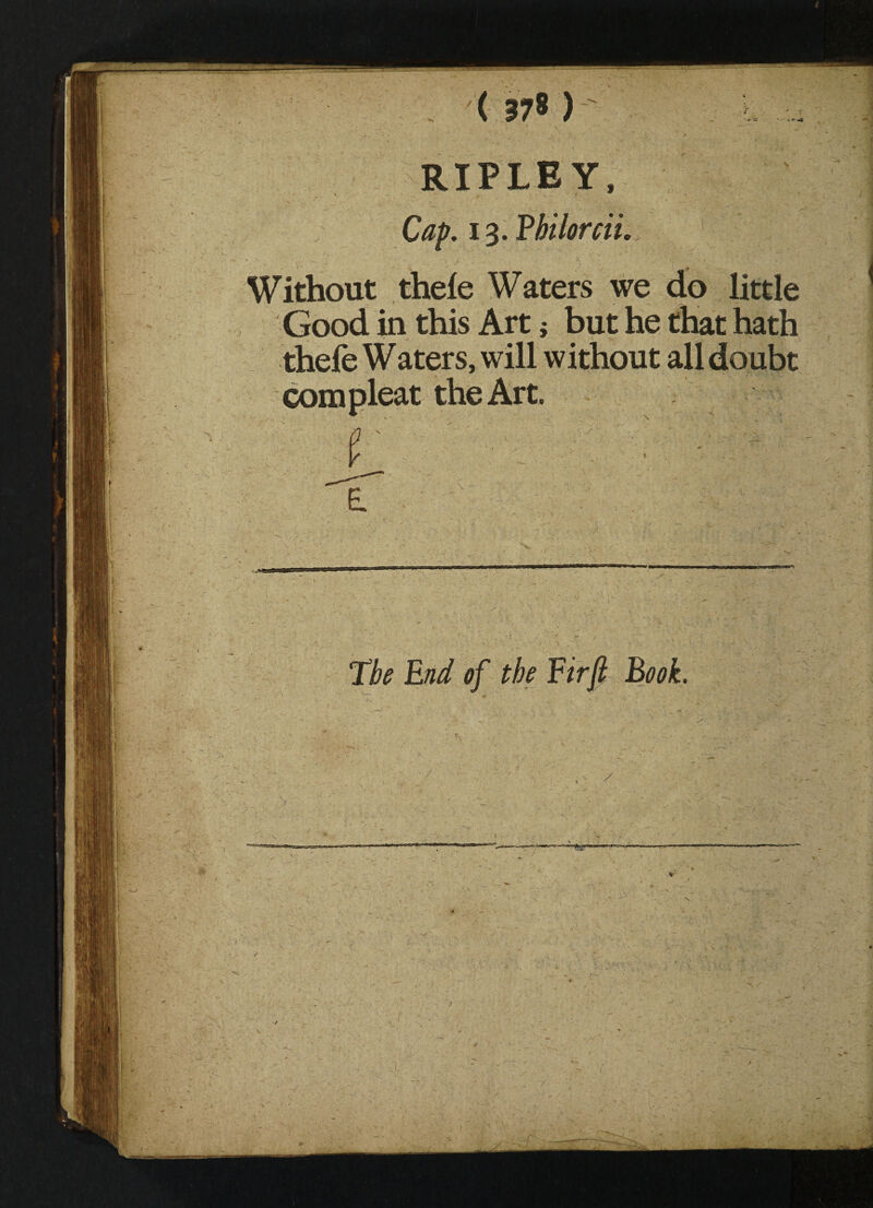 RIPLEY, Cap. 13. Bbilorcii. Without thele Waters we do little Good in this Art} but he that hath thefe Waters, will without all doubt com pleat the Art. r - The End of the Eirft Book.