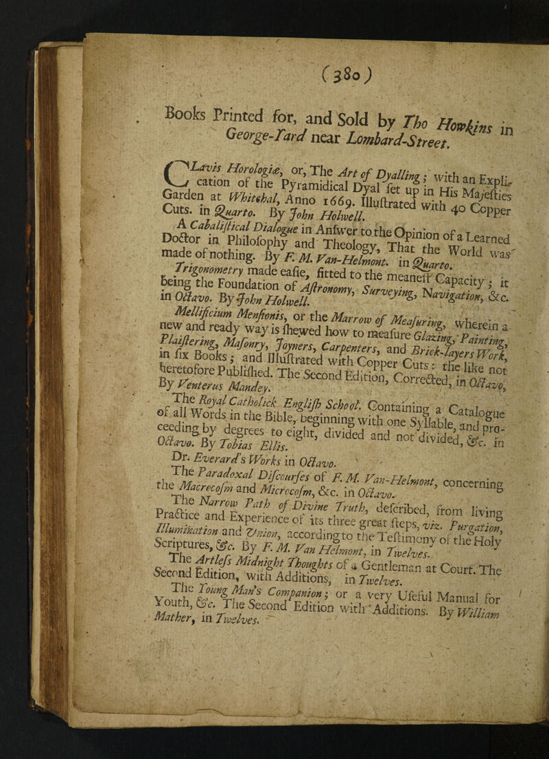 (}So) 'V ' - ‘ :V t , , ' - * 1 * y ; ~ Boob Printed for and Sold by The Hmkim j„ George-rard near Lombard-Street. t Lrtd made of nothing. Ky F M. vm.HtSm. in &L d Trigonometry made eafie, fitted to the meanefrnL„v • being the Foundation of Afit6mmv CaPacit7 ; lt in 0<W By -John HolJl h Navigationy &c. eXl *S The Second Edition, Cott^h!^ J£n\v°yiCathollck En&UP Moot. Containing a fw or ail Words in tiie Bible^ beginning with one Syfkblel fglW ceedmgby deerees foplalit j r?®)3%o- 08m By TMa] m, S ’ ” ”ot di,ided- «•' fe Dr. Eve rant’s Works in Offavo. vJm ParafOXalJDifiourJesoi F. M. Van-Helmont concernimr tacMaoroco/m and Mcroeo/m, &c. in O^m ’ CCRCCrriinS PJ^?S Path °f Divhe Truth' ‘Scribed, from liv.no Elumikation an °f *** tllre« great fteps, viz. Purgation, uumnatton zr^ Vnipn, according to the Teftimonv nf Scriptures, By E M Van Hflmmt] ig °‘tlde HolJ Second tdit MlJ%% S°-gks of * ^ntleman at Court. The1 ,r, edition, with Additions, in Twelves. Youtheftvrhff Comd™ion’' or a Ver7 Ufefiil Manual for «>*;, toV”L*“ Ed,M Additions. By