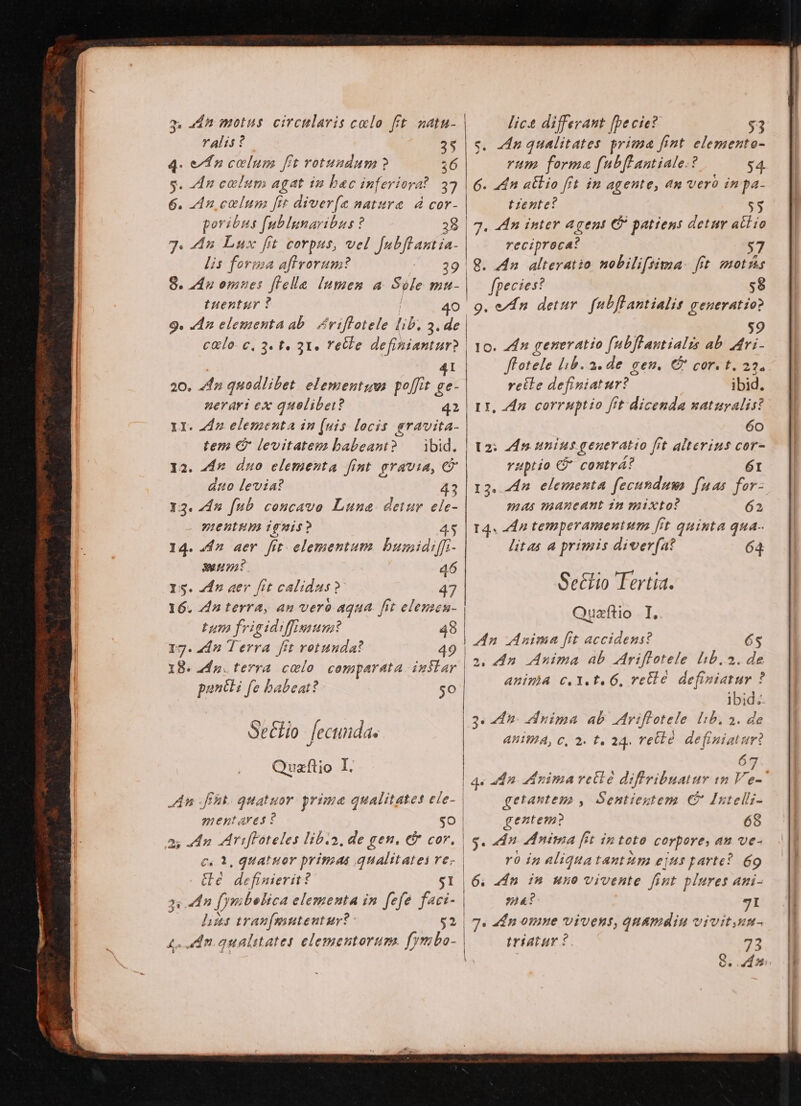 q. adn motus circularis calo fit natu- ralis? 25 4. e d» celum fit rotundum ? 36 s. An colum agat in bac inferiora? 37 6. An colun fit diver(e natura. d cor- poribus fublunaribus ? 38 74. 4n Lux fit corpus, vel V pfi lis foriza aftvorum? 8. 4n omnes flelle Inmen a Syle x tuentur ? | calo. e, 3. t. 31. retke definiantur? | 1 41 20. fr quodlibet elementu poffit ge- II. 242 elementa in (uis locis gravita- tem (C levitatem babeant? — ibid. 2. 4dr duo elementa fint gravia, C ano levia? 43 13. 715 fub concavo Luna. detur ele- VIEBEHA Tg ES? 45 14. 447 aer. fit. elementum bumidiffr- 377 46 Is. Zfn aer fit calidus? 16. 4n terra, an vero aqua. fit elemen Lum YOAPHEUIIPOME 48 17. 4dn Terra fit rotunda? 49 18. 2d p. terra. colo. comparata instar porti fe babeat? go Se&amp;fio. fecunda. Quaftio I. An ft quatuor prime qualitates ele- mentAres ? go as adn Mrifloteles lib.a, de gen. € cor. c. 1, quatuor primas qualitates ve- . &amp;eé . definierit? $1 3) dn (ymbolica elementa in fefe faci- his tran[emutentur?- $2 lic&amp; differant [be cie? $3 s. An qualitates prima fint elemento- rum forma fubflLantiale.? $4. 6. 44n atlio frt in agente, an vero inpa- tzente? 55 7. An inter Agent C? patiens detur atio E reciproca: 8. dn. alteratio nobili[sima- fit. mots - ] fpecies? 58 9. en detur. fubflantialit generatio? $9 o. Zn generatio fubflantialis ab. Mri- ffotele lib. a. de gen. C cor. t. 23. vetle definiaturt ibid. Lr, dn. corruptio fit dicenda naturalis? 60 t2: 25 unius generatio fít alterius cor- vuptio C contrá? 61 mus maneant 12 mixto? 62 14. dn temperamentum [it quinta qua. litas a primis diver(at 64 Setiio Tertia. Quazftio I, An Anima fit accidens? 2. 4n Anima ab Adriflotele lib.2. 2: ABIHA C. Y. E. 6G, rette definiatur ? ibid: 3. 4n. duima ab Mriflotele Iib. 3. de 67 getantem , Sentiegtem C Intellz- 68 $. 2 A5 nima [it in toto corpore, an ve- ro inaliquatantum ejus parte? 69 |6. dn in uno vivente fint plures ani- 34? 7I 7. dn omne vivens, quamdiu vivitum- | triatur 2. 73 — Be M—ÀMÀ M MÀ À— oí c omes c dm cc