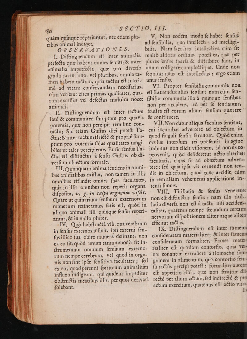 quàm quinque reperiuntur, nec etiam plu- — V. Non eodém modo fe habet. fenfus ribus animal indiget. ad (enfibilia, quo intellectus ad intelligi- OBSERFATIONZES. bilia. Nam facultas intelle&amp;iva cum fit I, Diftinguendum eft inter animalia multó altioris ordinis, poteft ea; qua pet perfecta.que habent omnes lenfus;&amp; inter plures fenfos fparfa &amp; diftributa funt, in animalia imperfecta, qux pro diverío unum colligere complectíque, linde non gradu carent uno, vel pluribus, omnia ta- fequitur unus eft. intelle&amp;us : ergo etiam fhen habent tractum, quia tactus eít maxi« unus fenfus, m? ad vitam confervandam neceffarius, — VI. Propter feníbilia communia non cüm vetíetur circa primas qualitates, qua- eft ftat:endus alius fenfus: nam cüm fen- rum exceffus vel defectus 1nultüm nocet fibilia communia illa à quinque fenfibus animali. non per accidens, fed per fe fentiantur, II. Diftinguendum eft inter tactum | fruftra eft eorum alium fenfum quarere laté &amp; communiter fumptam pro quavis &amp; conftituere, potentia, quz non percipit rem fine con- — VIL Non datur aliqua facultas (entiens; tactu; Sic etiam. Guftus dici poteft. Ta-. cui incumbat advertere ad objectum in Gus: &amp;inter tactum ftri&amp;té &amp; proprié fum- — quod finguli fenfus feruntur. uód enim ptum pro potentía folas qualitates rangi- oculus interdum rei prefentis imagine biles vt tales percipiente. Et fic fenfus Ta- imbutus non elicit vifionem, id non ex eo Gus eft difin&amp;tus à fenfu Guítus ob di- provenit, quàd defideretur a&amp;io alterius: vetíum objectum formale. facultatis, cujus fit ad obje&amp;um advet--. IIT, Quanquam anima fentiens in omni- tere: fed quia ipfa vis cernendi non ten-- bus animalibus exiftat, non tamen in illis. dit in objectum, quod tunc accidit, cümi omnibus effundit omnes fuas facultates, in rem aliam vehementi applicatione in- quia in illis omnibus non reperit organa tenti fumus, difpofita, v. 4. im talpa organum vifst, VIII Titillatio &amp; fenfus venereuss Quare ut quinarium fenfüuum externorum non e(t diftin&amp;us fenfus : nam illa. xidil- numerum retineamus, fatis eft, quàd in. latio diverfa non eft à tactu. nifi acciden-- aliquo animali illi quinque fenfus reperi- taliter, quatenus nempe. fecundum certam antur, &amp; in nullo plures. nervorum difpofitionem aliter atque aliter: IV. Quód obftru&amp;à viá, qua cerebrum efficitur tactus, in fenfus externos influit ipfi externi fen- ]X,. Diftinguendum eft inter famenm fus illico fua. obire inunera definant, non confideratam materialiter; &amp; inter famem ex eo fit; quód unum tantummodó fit in- confideratam formaliter, Fames mate: fltumentum omnium fenfuum externo- rialiter eft quadam contorfio, quia VE: rum nempe cerebrum, vel quodin orga- nz conantur extrahere à ftomacho fan nis non fint ipfe fenfitive facultates ; fed guinem in alimentum, qux contorfio fen; ex €o, quod perenni fpiricuum animalium — fu tactüs perci pt poteft : formaliter aue influxa indigeant, qui quidem impeditur eft appetitio cibi. que non fentitur di obftructis meatibus illis; per quos derivari. recté peralium actum; fed indirecté &amp; pe: folebant. actum exercitum, quatenus eft actio vita! ]