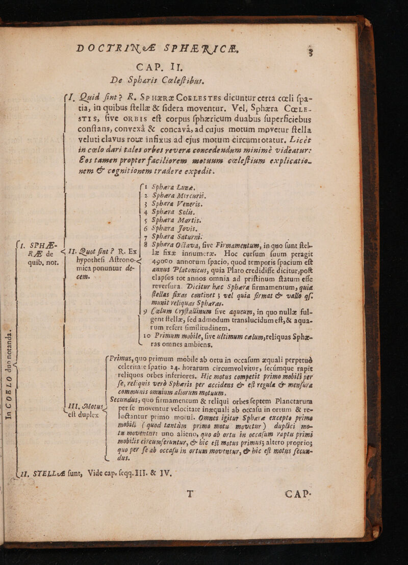 DOCTRINV£ SPHEGICA, . CX 1n De Spbaris Coleffibar. (1. Quid fint? R. SP uxnz CozrzsTEs dicuntur certa coli fpa- tia, in quibus ftellz &amp; fidera moventur. Vel, Sphzra. Caerz. STIS, five onis eft corpus fphericum duabus fuperficiebus conftans, convexà &amp; concavà, ad cujus motum movetur flella veluti clavus rou infixus ad ejus motum circumrotatur. Lcér | in celo dari tales orbes revera concedendum minime videatur: |. £os tamen propter faciliorem motuum ceclofHum explicatio. | nem C cegnitiogem tradere expedit. (1 S$pbera Luze., Sphera Mtrcarii, Spbera Veneris. Sphera Solis. Spbera Martis. Sbbara fovis. Sphera Saturzi- | : (t. SPHJE- | Spbera O/fava, live Firmamentum, in quo (unt fcl- RJ de. &amp; !T- uot fist ? R. EX|.— lz fixe iniumerz. Hoc curfum (uum peragit quib, not. hypothefi Afttono-2 — 450€0 annorum fpacio, quod temporis fpacium eft mica ponuntur de- annus Piatonicus, quia Plato credidiffe dicitur,pof C6. sc | elapfes tot annos omnia ad priftinum ftatum effe reverfura. Dicitur bec Spbera firmamentum; quia * |. Cellas fixas continet 5 vel quia firmat c» vallo 4f- Bunt veliquas Spbaras. 9 Calum Cryllallinum five aqueum, in quo nullze ful- gent ftellz, (ed admodum translucidum eft, &amp; aqua- | rum refert fimilitudinem. | | 10 Primum mobile, Give ultimum celumyceliquas Sphae- ràs omnes ambiens, ( Primus, quo primum mobile ab ortu in occafum zquali perpetuà cclerita:e fpatio 24. horarum circumvolvitur, fecámque rapit reliquos otbes inferiores. Hic siotus competit primo mobili per fe, reliquis veró Spberis per accidens er. e(t vegula c menfura communis ommium aliorum motuum , Seciumdus , quo firmamentum &amp; reliqui orbesfeptem Planetarum períe moventur velocitate ingquali ab occafu in ortum. &amp; re- lu&amp;antur primo motui. Qumes igitur Spbere excepta prima mobil; (quod tantiim prima motu mowctur) — duplici mo- | In uoventut: uno alieno, quo ab ortu. in occa(um vaptu primis - BAV — Án Rma IH, Motus » elt duplex. In COELO duo notanda. 1:54 j nbiis circumferuntur, e» bic efl motus primuss altero proprios | | | quo per fe ab occafu in ortum inowtutur, € bic eft motus fecum- L— dus.  L1, STELLv£ funt, Videcap. (eqq. IT. &amp; JV,