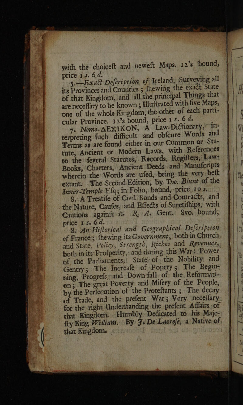 price 15. 6d. 5.—Exatt Deferipeson of Ireland, Surveying all its Provinces and Counties ; fhewifg. the exact State of that Kingdom, and all the priicipal Things that are neceflary to be known 5 Uluftraced with five Maps, cular Province. 12’s bound, price 1 5. 6 d. ; 4. Nomo-AEZIKON, A Law-Dictionaty, 1n- terpreting fuch difficult and obfcure Words an Terms as are found either in our Common ar Sta- tute, Ancient or Modern Laws, with References to the ‘feveral Starutes, Records, Regifters,, Law- Books, Charters, Ancient Deeds and Manufcripts wherein the’ Words are ufed, being the: very belt extant: “The Second.Edition, by. Tho. Blunt of the Inner-Temple Efq; in Folio, beund, price_19 s. 8. A Treatife of Civil’ Bonds «and. Contracts, and the Nature, Caufes, and Effects of Sureufhips, with Cautions again{t at R.A. Gent. vo. bound, price 1 5. 6d. $. An Hiftorical and Geographical Deferzption of France’; fhewing its Government, both in Church and State, Policy, Strength, Riches and Revenues, of the Parliaments,’ State of the Nobility: and Gentry; The Increafe of Popery; The Begin- ning, Progrefs,and - Down fall of the Reformati- on; The great Poverty and Mifery of the People, by the Perfecution of the Proteftants ; The decay of Trade, and the prefent War; Very neceflary for the right Underitanding the. prefent Affairs, of that Kingdom. Humbly» Dedicated to his Maje- fiy King Wiliam, | By $+ De Lacrofe; a Native. of that Kingdom.