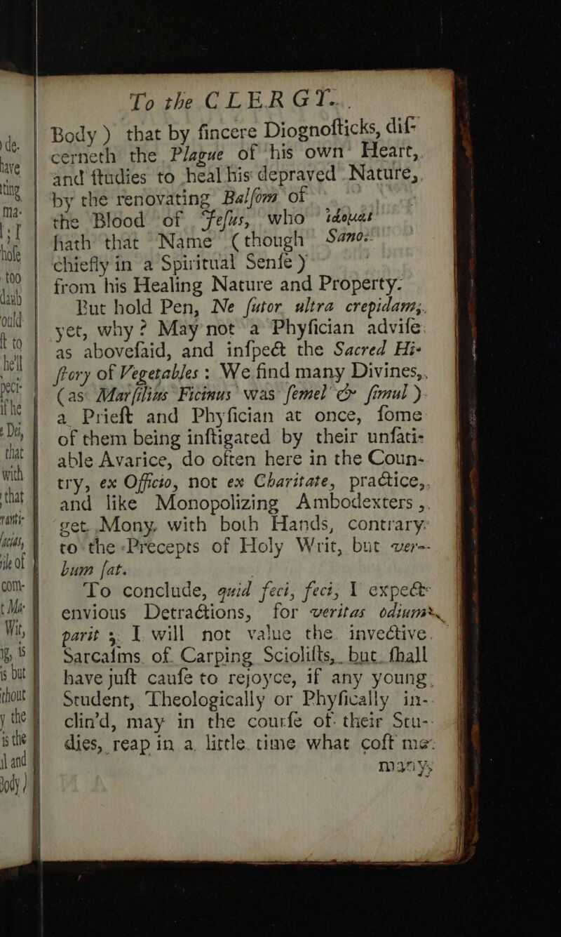 Body ) that by fincere Diognofticks, dif- cerneth the Plague of his own’ Heart, and ftudies to -heal his depraved Nature, by the renovating Balfom of the Blood of ‘fefus, who ~ tdeuas hath that Name (though Samo: chiefly in a Spiritual Senfe ) i from his Healing Nature and Property. Rut hold Pen, Ne futor ultra crepidamy. yet, why? May not a Phyfician advife as abovefaid, and infpeét the Sacred Hi- frory of Vegetables: We find many Divines,. (as Mar|ilias Ficinus’ was femel’ c» fimul ). a Prieft and Phyfician at once, fome of them being inftigated by their unfati- able Avarice, do often here in the Coun- try, ex Officio, not ex Charitate, practice,. and like Monopolizing Ambodexters ,. get. Mony, with both Hands, contrary to the Precepts of Holy Writ, but ver-- bum [at. . To conclude, quid feci, fect, 1 expe envious Detradtions, for veritas odiumy parit &gt;: I. will not value the invedtive. | Sarcaims. of. Carping Sciolilts, but. hall have juft caufe to rejoyce, if any young: Student, ‘Theologically or Phyfically in- clin’dd, may in the courfe of: their Stu-. dies, reap in a. little time what coft me many,