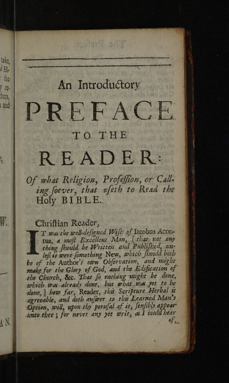 PREFACE 40.. 3: EE. READER: Of what Religion, Profelfion, or Cal- ing foever, that ufeth to Read the Holy BIBLE. Chriftian Reader, . T was the well-defigned Wh of Jacobus Acon- i tus, a omoft Excellent, Man, [ that, not any thing foould. be Written. and Publifhed, un- leit were fomething New, which fhould both be of the Author's own Objfervation, and might make for the Glory of God, and the Edification of the Church, &amp;c. That fo norhing might be done, which was already done, but pias wes yet to be done, | bow far, Reader, ths Scripture Herbal agreeable, and doth anfwer to thy Learned Man’s Option, will, upon thy perufal of tt, fenfibly appear amto thee ; for never any yet writ, at could hear Fo.