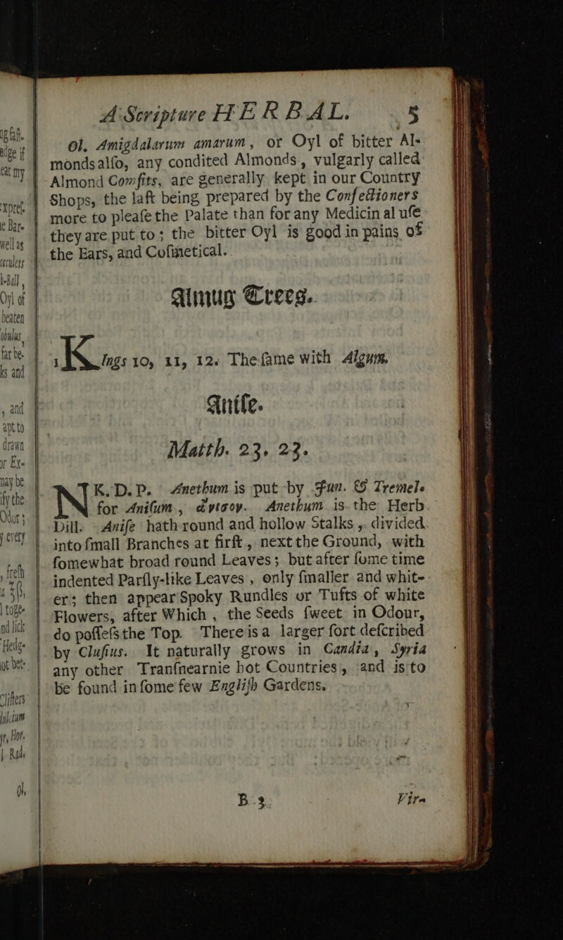 ig fat uige if Cat ny ‘Xprel Oy of beaten dbus, tar be. , and apt to drawn it Ex. | | i i \ A Scripture TE R BAL. 5 Ol. Amigdalarum amarum, OF Oyl of bitter Al- mondsalfo, any condited Almonds, vulgarly called Almond Comfits, are generally kept in our Country Shops, the laft being prepared by the Conf edioners they are put to; the bitter Oyl is good in pains of the Ears, and Cofinetical. Ainus Crecs.. Kites: 10, 11, 12. Thefame with Algum, Guile. Matth. 23. 23. K.D.P. Anerhum is put by fun. &amp; Tremele for Anifum., dyvtooy. Anethum is. the Herb Dill. Anife hath round and hollow Stalks ,. divided, into fmall Branches at firft, next the Ground, with fomewhat broad round Leaves; but after fume time indented Parfly-like Leaves , only fmalier and whit- er: then appearSpoky Rundles or Tufts of white Flowers, after Which , the Seeds fweet in Odour, do poflefsthe Top. Thereisa larger fort defcribed by Clufius. It naturally grows in Candia, Syria any other Tranfnearnie hot Countries, and isto be found infome few Englijh Gardens.