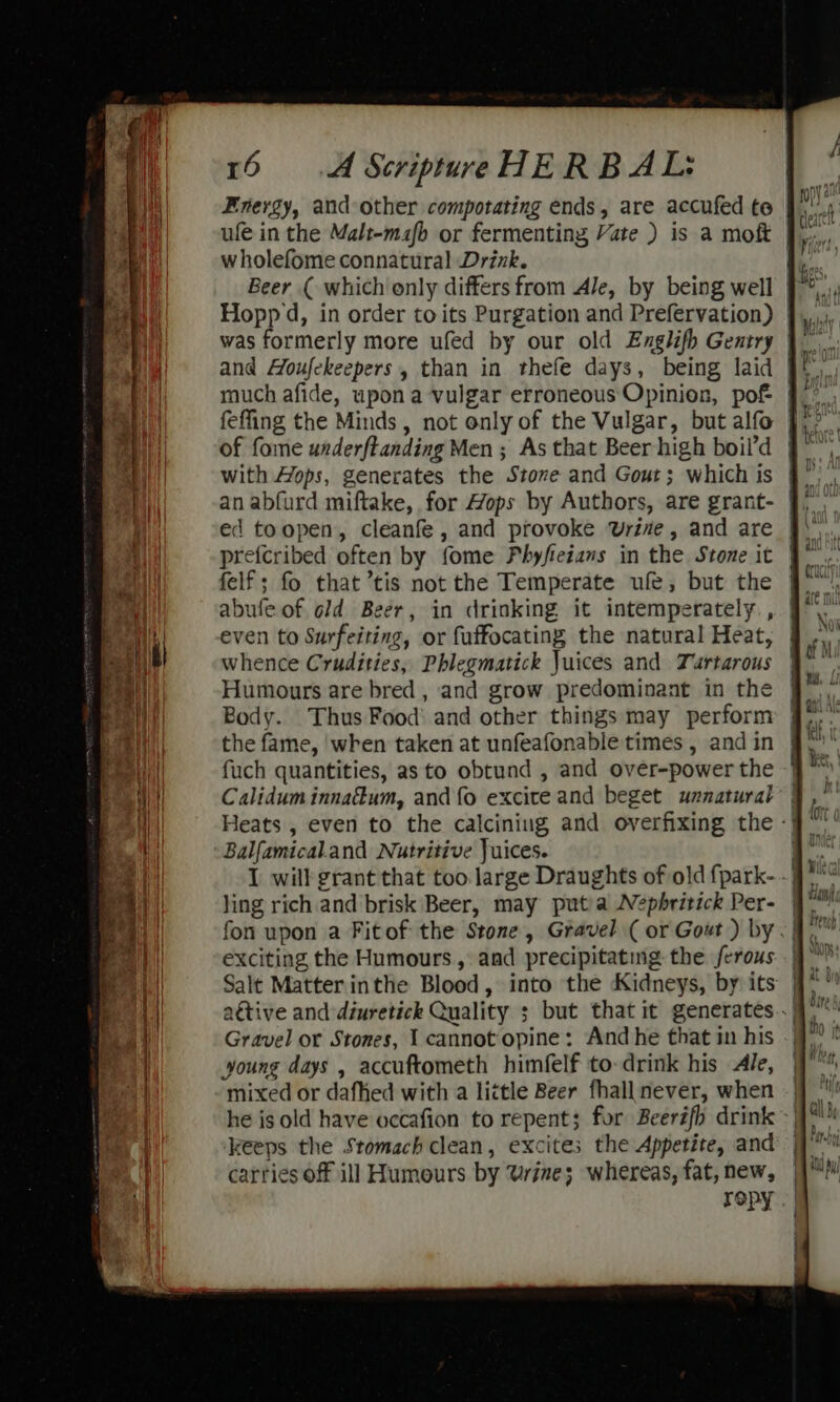 Energy, and other compotating ends, are accufed te ufe in the Malt-mafb or fermenting Vate ) is a moft wholefome connatural Drink. Beer ( which only differs from Ale, by being well Hopp d, in order to its Purgation and Prefervation) was formerly more ufed by our old Englifh Gentry | much afide, upon a vulgar erroneous Opinion, pof | feffing the Minds, not only of the Vulgar, but alfo of fome underftanding Men ; As that Beer high boil’d | ed toopen, cleanfe , and provoke Uri#e, and are preicribed often by fome Phyfeians in the Stone it felf; fo that tis not the Temperate ufe, but the even to Surfeiting, or fuffocating the natural Heat, whence Crudities, Phlegmatick Juices and Tuartarous | Humours are bred , and grow predominant in the | Body. Thus Food and other things may perform fuch quantities, as to obtund , and over-power the ~} Calidum innadum, and fo excite and beget unnatural | Balfamical.and Nutritive Juices. I will grant that too large Draughts of old {park-~ 9° ling rich and brisk Beer, may puta Nepbritick Per- 9° fon upon a Fitof the Stone, Gravel ( or Gout ) by .| exciting the Humours, and precipitating the ferous | Gravel or Stones, I cannotopine: Andhe that in his young days , accuftometh himfelf to drink his Ale, mixed or dafhed with a little Beer fhall never, when - | he is old have occafion to repent; for Beeréfh drink -| keeps the Stomach clean, excites the Appetite, and carries off ill Humours by Urine; whereas, fat, new, ropy . |