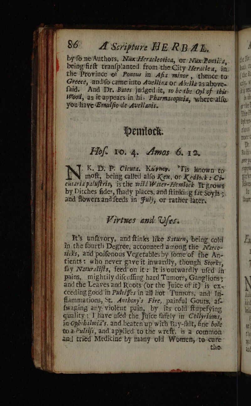 by*fo-ne‘Authors, Wax Hleracleotica, or Nux:Poutia, being'firft tranfplanted. from the: City Heratleu, in, the Province of Pontus in. Afia minor ,. thence-to Greece, and{o cameintto Avelling or Abella-as-above- faidi And Dr. Bates judged it, ro bevthe Oyl of this: Wood, as itappears:in his Pharmacopeia, wherevalfe You 'haye £rsulfiode Avellanis. Deimlock. Fhof. 10: 4. Amos 6.12. y. K. D: P Cicuta. Kayeacy. Tis Known’to- ¥ moft, being called alfo Kex, Or Kedlock : Cie cutaria paliftris, isthe wild Witer-Hemlock Tt grows by Ditches fides, fhady places, and ftinking fat Soyiss and flowers:andifeeds in Fil);.or-rather later. Virtues and: fess Ft’s unfavory, and ftinks like Suturm, ‘being cold in the fourth Degrée; accounted among the wWarco- wicks, and poifenous Vegetables by fome‘of fhe Ain- tients: who never gave it inwardly, though Storks, fay Naturalijts, feed'on it's Te is‘outwardly ufed ijr Pains, mightily difcuffing hard Tumors, Gangliotss: and the Leaves and Roots (or the Tuite of it) is ex-- ceeding Zood in Pulr7fes in aH hot Tunrors; and! TH flammations, St.. Anthany’s Fire, painful Gouts, af {waging any, violent pain, by its cold’ ftupefying quality ;‘I have ufed the Juice fafely in Collyrinms, in Ophthalmia’s, and. beaten up with Bay-falt, fine bole to.a,Pulsi{s, and applied: to the wreff, is a comnion an] tried Medicine by many old Women,.te care: tne