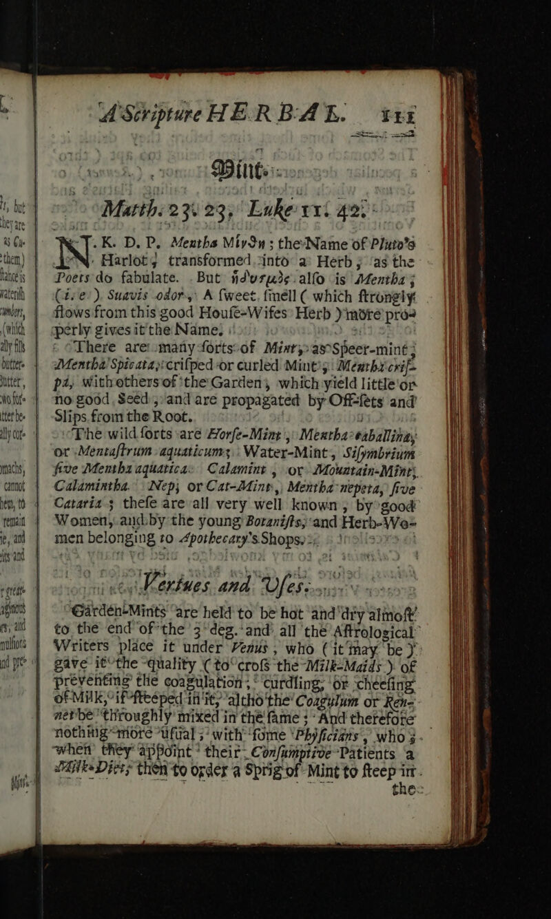 Heya them) tance js wibert, aly fils butters utter’, WO fof mnachs, cannot ead A Scripture HERBAL. tx en BEM a KT. K. D. P. Mexths Miy3n ; the-Name of Pluto’s JON: Harlot; transformed .cinto a: Herb ;j ‘as the Poets'do fabulate. .But ndvreds-alfo is Afentha ; (4: e/). Suavis odor, A {weet. finéll ( which ftrongly: flows from this good Houfe-Wifes Herb )imoré pro perly gives it the Name, 381.58 01 » There are\omanyforts:of Miar,&gt;as°Speer-mint ; Mentha’ Spicata)crifped or curled Mint’; Meutht-crif— p4, withothersof ‘the Garden, which yield little'‘or no good , Seed:j, and are propagated by Offfets and’ Slips. from the Root. | The wild forts are Horfe-Mint ,: Mexthaeaballinay or :Mentaftrumaquaticums;..Water-Mint, Sifymbrium five Mentha aquatica: Calamint , or Mountain-Mint, Calamintha. Nep; or Cat-Adint,) Mentha nepeta, five Cataria 3 thefe are all very well known, by good Women, aucd:by the young Boranifts;and Herb-We- men belonging to 4pothecary’s Shops) 2;, : }9|'s seer ania ‘Vertues and Ves. i ue Garden-Mints' “are held to be hat ‘and ‘dry almof’ to the end ofthe 3“deg.-and’ all ‘the Aftrological” Writers place it under Veaus , who Cit‘may be gave it’the “quality (( to“ cro the Milk-Maids ). of preventing the coagulation: © Curdling: ‘or cheefing: of Milk,° iffteéeped init, altho the’ Coagylum or Ren=- aerbe ‘throughly’ mixed in thé fame }-And therefore _ nothmig “more “ufual 5° with ‘fome ‘Phyficians’, who 3. éjlke Diets then to ogder a Sprig-of Mint'to fteep in , ey) fps the: