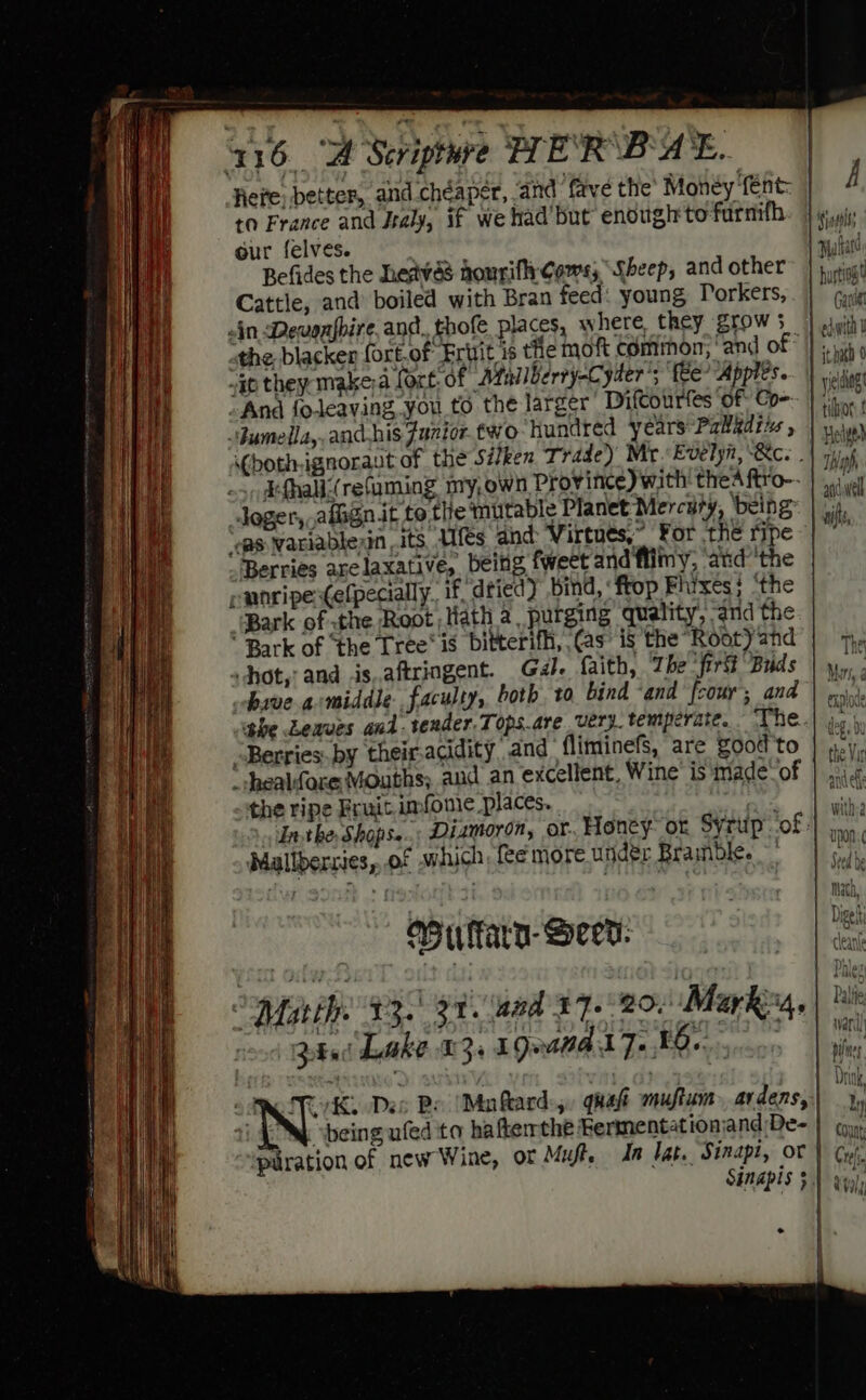 Here, better, aiid chéaper, and fave the’ Money fent: to France and Jtaly, if we had but enough to furnifh our felves. . sfard Befides the heavas hourifly Gams; Sheep, and other bustigt Cattle, and’ boiled with Bran feed: young DPorkers,. | yi ein Dewonfbire, and. thofe places, where, they Zrows | swith) the blacker fort.of Ertit is the moft common, amd of «i “ip they make)a fort: of Atal/Berty-C ‘yder'; fee? Appies... | velit And foleaving you to the larger’ DifCourfes of: Co- ‘f iy ‘Jumella,.andhis Funior two ‘hundred years -Paladru , | Hci bothignoraut of the Siken Trade’) Mr. Evelyn, Bc. . “Als Ehalk:(refaming my,own Province) with! thea ftro~ | au Joger,,afegn it to the mutable Planet Mercury, ‘being sik ‘cas Warlablean .its, Ufes dnd: Virtues,” For the ripe | ~~ Berries arelaxative, being fweet and fiimy, ‘atd'the pwnripetefpecially. if dried) bind, ‘frop Fhixes; ‘the “(Bark of the Root Hath a, purging quality, and the ’ Bark of ‘the Tree’ is bitterifh, (as is the Rootyand' | 7, sjhot,! and is,aftringent. Gal. faith, The firG Buds |... hive amiddle faculty, both. to bind ‘and fcour’; and | ,..\-%, he Leaves and-tender.Tops.are very. temperate. “The. oh “Berries. by their.acidity and fliminefs, are Zood'to | ».y,, ' healfore Mouths; aud an excellent, Wine is made-of | ;, of the ripe Fruit imfonie places. nhs. eis Ft he, Shops. Dizmoron, or. Honey- or Syrup of: a Mallbersies,..of which, fee more under Bramble. ~' Ai | Math, Au farn- Deed: pi Marthe 430) et aad 27.20. Marka, | 240i Luke £3, 19anad Fo Ma vetensen Wiehe . vi RIT Des Be (Ma ftard:,. qhaft muftum arvdens, * i 4 NW) being ufed to hafterthe Fermentationsand De= | yy», puration of new Wine, oF Mufte In lat. Sinapi, or | a Sinapis §) Gy) °