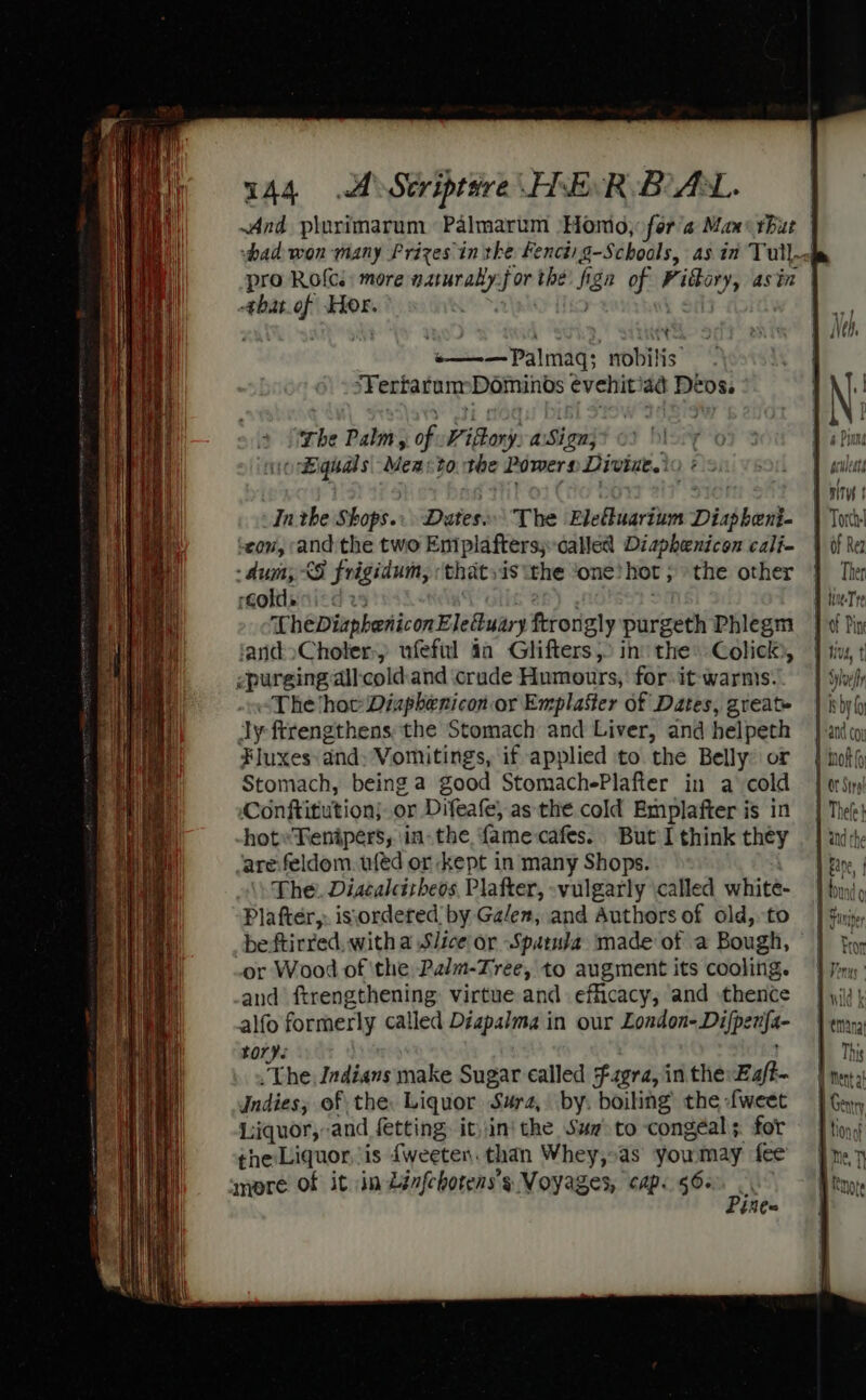 And plorimarum Palmarum ‘Homo, fora Max: rhut vad won many Frizes in tke Fenctig-Schoals, as in Tull. pro Rof{cs: more eam for the fign of is asin -¢bat_of Hor. : ' glade sie’ PNM «———Palmaq; nobilis. Fi ertarumDominos evehitiad Deos. The Palm, of Pion a Sign; « Bignal s Men: to tbe Powers Divine.’ Inthe Shops... Dates The Eleuarium Disphank: ‘eon, and the two Entplaftersy-called Diaphenicon cali- - dum; XS frigidum, ‘thatsis ‘the ‘one hot; the other Goldanicd 2 Tt heDiaphenicon Ele@uary ftrongly purgeth Phlegm and&gt;Choler:, ufefil 4a Glifters, ino the Colick), vpurging all: cold.and crude Humours, for it warnis. “The hat Diaphenicon-or Emplaster of Dates, great. dy ftrengthens the Stomach and Liver, and helpeth oi Fluxes and Vomitings, if applied to the Belly or | not} Stomach, being a good StomachePlafter in a cold — } orsiry Conftitutionj or Difeafe, as the cold Emplafter is in | Thee} hot» Tenipers, in-the f{amecafes. But I think they | | adhe are feldom. wféd or kept in many Shops. 1 Fane, | The. Discalcitbeos Plafter, -vulgarly called whité- | fy Plafter,: is\ordered by Galen, and Authors of old, to | $i be ftirred, witha Slice or Spatuda made of a Bough, , or Wood of ‘the Palm-Tree, to augment its cooling. | fin: and ftrengthening virtue and efficacy, and thence — } yi: | alfo formerly called Diapalma in our London-Difpe nfa- pera tory | . The Indians make Sugar called Fagra,inthe:Eaft- | ney Indies, of the. Liquor ‘Sura, by. boiling the -fweet | Gey Liquor,-and fetting, it,in' the Suz to congéals for — | ting the Liquor, is {weeten. than Whey,.as you may fee | mmore of it in Lénfehotens’s Voyages, cap. 56. Socal — as —&lt;s&gt; Pine