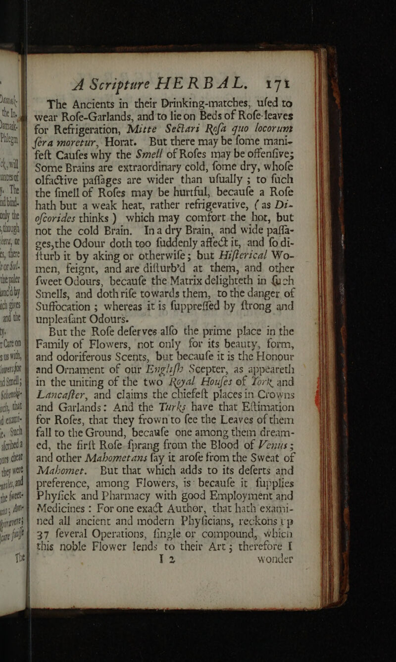 Jamnask. though i herd, OC es, there ror Sul. thepaer | ancaby | obi ly the j ich eS and the m4 Care oo sus wil, | iwpersfor id Snel Gehenel ich, tat qexaul: f a Such foideda f ars ceat hey wee | tl a0 rhe {weet # Oa | pirat } ne The { i 4 H i 1 A Scripture HERBAL, 17% The Ancients in their Drinking-matches, ufed to for Refrigeration, Mitte Seftari Rofa quo locorum fera moretur, Horat. But there may be fome mani- feft Caufes why the Smell of Rofes may be offenfive; Some Brains are extraordinary cold, fome dry, whofe olfactive paflages are wider than ufually ; to fuch the fmell of Rofes may be hurtful, becaufe a Rofe hath but a weak heat, rather refrigevative, (as Dz- ofcorides thinks ) which may comfort the hor, but not the cold Brain. Inadry Brain, and wide paffa- ges,the Odour doth too fuddenly affect it, and fo di- {turb it by aking or otherwife; but Hi/ferical Wo- men, feignt, and are difturb’d at them, and other fweet Odours, becaufe the Matrix delighteth in fuch Smells, and dothrife towards them, to the danger of Suffocation ; whereas it is fuppreffed by ftrong and unpleafant Odours. But the Rofe deferves alfo the prime place in the Family of Flowers, not only for its beauty, form, and odoriferous Scents, but becaufe it is the Honour and Ornament of our Englzf{ Scepter, as appeareth in the uniting of the two Royal Houfes of York and Lancafter, and claims the chiefeft places in Crowns and Garlands: And the Turks have that Eftimation for Rofes, that they frown to fee the Leaves of them fall to the Ground, becaafe one among them dream- ed, the firft Rofe fprang from the Blood of Vezus ; and other Mahometans fay it arofe from the Sweat of Mahomet. But that which adds to its deferts and preference, among Flowers, is: becaufe it fupplies Phyfick and Pharmacy with good Employment and Medicines : For one exact Author, that hath exami- ned all ancient and modern Phyficians, reckons rp 37 feveral Operations, fingle or compound,. whici this noble Flower lends to their Art; therefore I }2 wonder