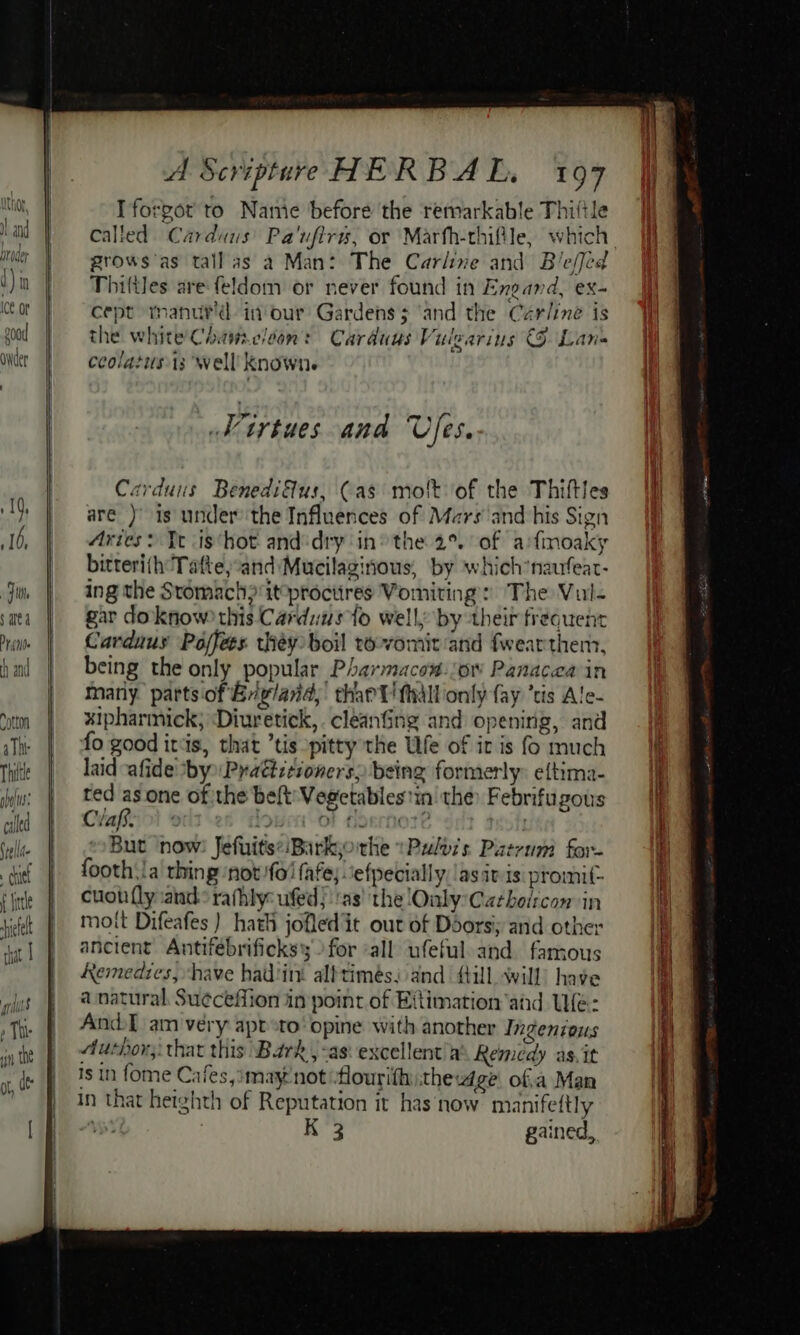 Fit sare 4 Dr (Ne h and Cotton aTht Thite sb Ms; caled eld ; chit! f fle ete chat I A Scripture HERBAL. 197 I forgot to Nanie before the remarkable Thiftle grows'as tall as a Man: The Carline and Bie/jed Thiftles are feldom or never found in Engand, ex- cept manutd in'our Gardens; ‘and the Cerline is the white Chameleon: Carduus Vuilearins (9 Lan- ceolatusi3: well’ Knowne SH irtues ana Uses. Carduns Benediflus, (as molt of the Thiftles are )' is under’the Influences of Mars and his Sign Aries: Te is‘hot and:dry in’ the 2° of afimoaky bitteri(th Tafte;“and Mucilaginous, by which*naufear- ing the Stomach} itprociires Vomiting: The Vul- gar doknow? this Carduus to well by their frequent Carduus Poffees théy boil to-vomit and fwearthenn, being the only popular Pharmacow.ow Panacea in many parts of Briglaid,: thant! Mall only fay ‘tis Ale- xipharmick; ‘Diuretick,.cleanfing and opening, and fo good itis, that ’tis pitty the UWfe of ir is f much laid afide ‘by Practitioners, being formerly: eftima- ted as one of the belt Vegetablestin the: Febrifugous Clas. y la ‘Dt 4 a0 . But now: Jefuits:/Barkjorhe »Pulozs Patrum for- footh.!a thing ‘not {ol fafe;.‘efpecially./as iv is: promit- cuoh {ly and: rafhly: ufed):'as' the Only Catholicon in moit Difeafes ) hath jofled it out of Doorsiy and other ancient Antifebrificks for ‘all ufeful and. famous Remedies, have had'int albtimés; and {till will) have a natural. Su¢ceffion in point of Eftimation and We: And am very apt :to’ opine with another Ingenious Author; that this Bark, -as: excellent’a® Remedy as.it Is in fome Cafes, imay'notflourifh:thew4ge of.a Man in that heighth of Reputation it has now manifettly ' K 3 gained,