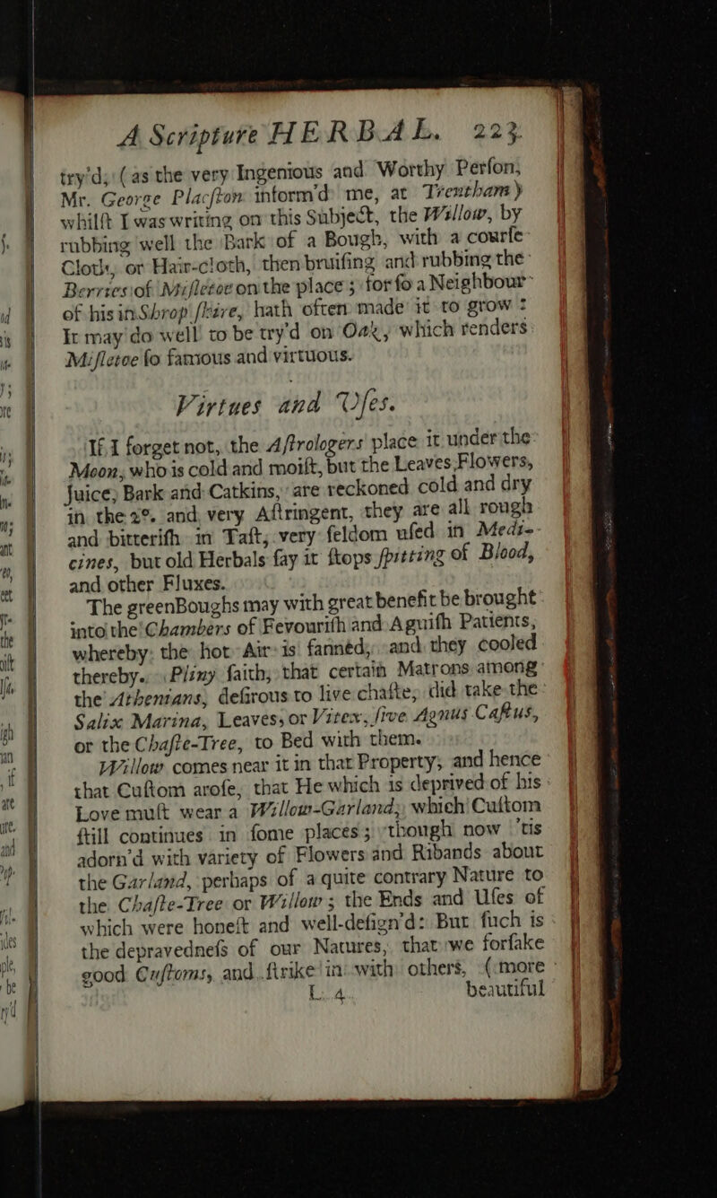 try’d;'(as the very Ingenious and Worthy Perfon, Mr. George Placfton inform’d me, at Trentham) whilt Twas writing on this Subject, the Wsllow, by rubbing well the Bark of a Bough, with a courfe: Clot, or Haiv-cloth, then bruifing and rubbing the: Berriesiof Mifletoe onthe place ; for fo a Neighbour™ of his inSbrop fave, hath often. made’ it to grow : Ir may do well to be try’d on Oa, which renders Mifletoe fo famous and virtuous. Virtues and © Yes. If,1 forget not, the A/frologers place it under the Moon, whois cold and moilt, but the Leaves.Flowers, Juice) Bark and: Catkins,. are reckoned cold and dry in the 2%. and very Aftringent, they are all rough and bitterifh in Taft; very feldom ufed in Meds- cines, but old Herbals fay it flops /prteing of Blood, and other Fluxes. The greenBoughs may with great benefit be brought snto the! Chambers of Fevourith and Aguifh Patients, whereby: the hot» Air» is' fanned, and they cooled ~~ the Athenians, defirous to live chatte, did take the Salix Marina, Leaves; or Vitex, five Agnus Caftus, or the Chafte-Tree, to Bed with them. Willow comes near it in that Property; and hence Love mutt wear a W2llow-Garland;, which’ Cuftom fill continues in fome places ;:thongh now tis adorn’d with variety of Flowers and Ribands about the Garland, perhaps of a quite contrary Nature to which were honeft and well-defign’d: But fuch is the depravednefs of our Natures, thatwe forfake L.4 beautiful