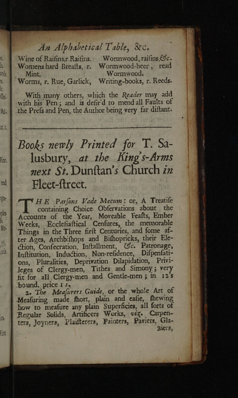 | An Alphadetical Table, &amp;¢. | Wine of Raifins,r.Raifins. | Wormwood, raifins €5c. _ Womens hard Breaits, r. Wormwood-beer, read |. Mint. © Wormwood. | Worms, r. Rue, Garlick, “Writing-books, r. Reeds. With many others, which the Reader may add with his Pen; and is defir’d to mend all Faults of HE Parfons Vade Mecum: or, A Treatife containing. Choice Obfervations about the | Weeks, Ecclefiaftical. Cenfures, the metnorable | ction, Confecration, Inftallment, c. Patronage, | Inftirution, induction, Non-refidence, Difpenfati- ons, Pluralities, Deprivation Dilapidation, Privi- | leges of Clergy-men, Tithes and Simony ; very | fit for all Clergy-men and Gentle-men ; in 12's | “bound, price I 5, | 2. The Meafurers Guide, or the whole Art of | Meafuring made fhort, plain and eafie, fhewing | bow to meafure any plain Superficies, all forts of Regular Solids, Artificers Works, vsz. Carpen- | ters, Joyners, Plaifterers, Painters, Paviers, Gla- Auers,