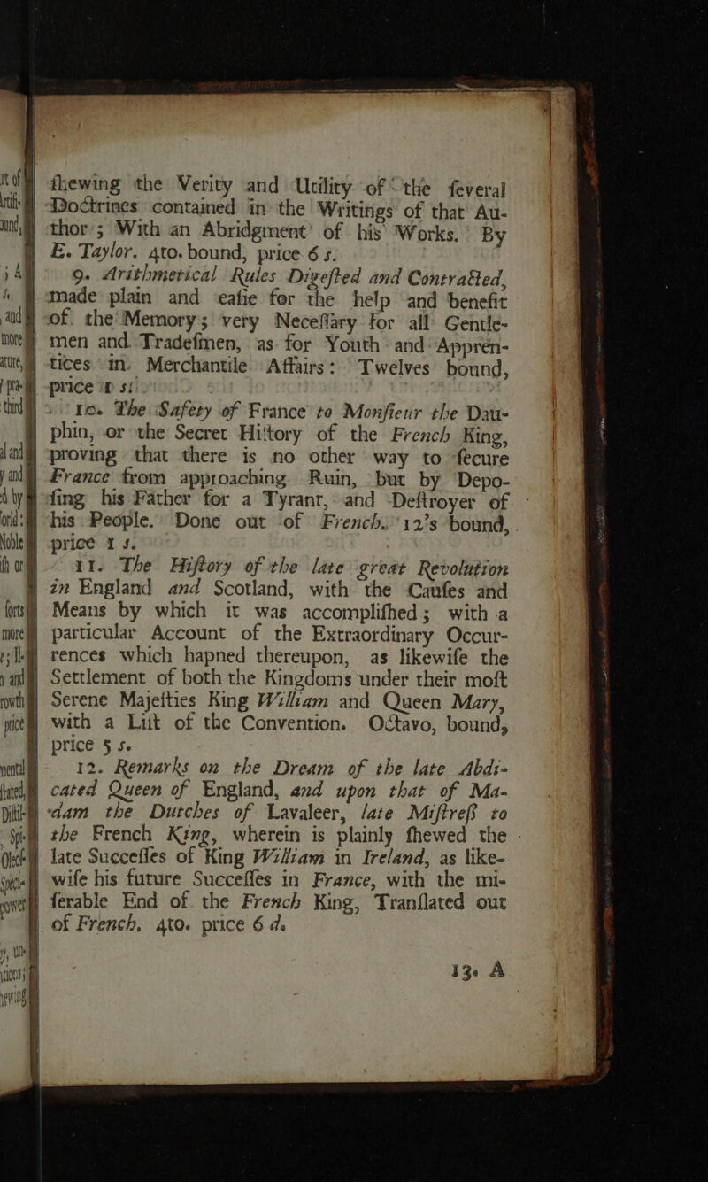 “@ dhewing the Verity and Utiliry of “the feveral ‘§ Doctrines contained in the Writings of. that’ Au- sf) thor; With an Abridgment’ of his’ Works. By § £. Taylor. gto. bound, price 6 s. ) Al 9- Arithmerical Rules Digefted and Contrafted, ) made plain and eafie for the help and benefit } of. the’ Memory; very Neceffary for all’ Gentle- / men and. .Tradefmen, as. for Youth - and Appren- tices im. Merchantile Affairs: © Twelves bound, price op si. . Io. Lhe Safety of France’ to Monfienr the Dau- | phin, or the Secret Hiltory of the French King, | proving that there is no other way to fecure ) France from approaching Ruin, but by Depo- fing his Father for a Tyrant, and “Deftroyer of - ‘f his People. Done out ‘of French.’'12’s bound, | price 1s. |) at. The Hiftory of the late great Revolution 3 22 England and Scotland, with the Caufes and ol 12. Remarks on the Dream of the late Abdi- lad) cated Queen of England, and upon that of Ma- tik) “dam the Dutches of Lavaleer, /ate Maiftref to | the French King, wherein is plainly fhewed the - ‘W late Succefles of King Wiiiam in Ireland, as like- ‘wie wife his future Succeffes in France, with the mi- owt ferable End of. the French King, Tranflated out of French, 4to. price 6 d. 13. A