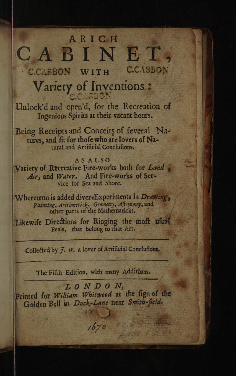 - ARIGH ‘ “ -C.CASBON WITH C.CASBON Variety of Inventions :. Unlock’d and open’d, for the Recreation of Ingenious Spirits at their vacant hours. Being Receipts and Conceits of feveral Na- tures, and fit for thofe who are lovers of Na- ( tural and Artificial Conclufions. AS ALSO : ‘Variety of Recreative Fire-works both for Lad == = Air; and Water. And Fire-works of Ser- j vice for Sea and Shore. | irhereens is added diversExperiments in Drawing, | Painting, Arithmetick, Geometry, Aftronomy, and | other parts of the Mathematicks.. ~ ‘Likewife Dire@ions for Ringing the moft ufual ie | Peals, that belongtothat Art. _ ie i te Collected by 7. w. a lover of Artificial Conclufions. ee ca 525 me RG SS Lae ~ The Fifth: Edition, with many Additions. | LONDON; os Printed for Wiliam Whitweod ac the fign of the Golden Bell in. Duck-Lane near Smith-fielde ~ bas bya?